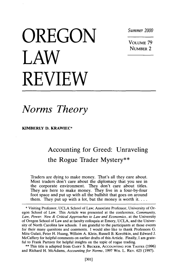 handle is hein.journals/orglr79 and id is 313 raw text is: OREGON                                               Summer 2000
VOLUME 79
NUMBER 2
LAW
REVIEW
Norms Theory
KIMBERLY D. KRAWIEC*
Accounting for Greed: Unraveling
the Rogue Trader Mystery**
Traders are dying to make money. That's all they care about.
Most traders don't care about the diplomacy that you see in
the corporate environment. They don't care about titles.
They are here to make money. They live in a four-by-four
foot space and put up with all the bullshit that goes on around
them. They put up with a lot, but the money is worth it....
* Visiting Professor, UCLA School of Law; Associate Professor, University of Or-
egon School of Law. This Article was presented at the conference, Community,
Law, Power: New & Critical Approaches to Law and Economics, at the University
of Oregon School of Law and at faculty colloquia at Emory, UCLA, and the Univer-
sity of North Carolina law schools. I am grateful to the participants at those events
for their many quesitons and comments. I would also like to thank Professors G.
Mitu Gulati, Peter H. Huang, Willaim A. Klein, Russell B. Korobkin, and Edward J.
McCaffery for helpful comments on earlier drafts of this Article. Finally, I am grate-
ful to Frank Partnoy for helpful insights on the topic of rogue trading.
** This title is adapted from GARY S. BECKER, ACCOUNTING FOR TASTES (1996)
and Richard H. McAdams, Accounting for Norms, 1997 Wis. L. REv. 625 (1997).

[301]


