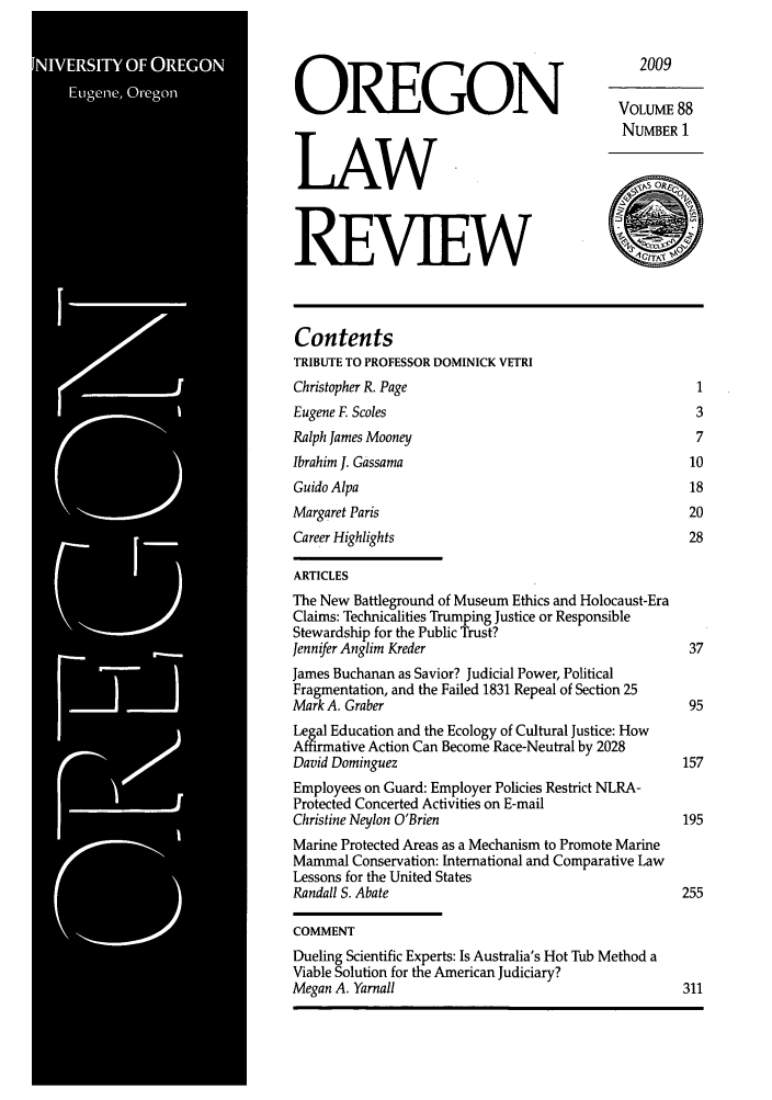 handle is hein.journals/orglr88 and id is 1 raw text is: 2009
OREGON                                       VOLUME 88
NUMBER 1
LAW
REVIEW
Contents
TRIBUTE TO PROFESSOR DOMINICK VETRI
Christopher R. Page                                     1
Eugene F Scoles                                         3
Ralph James Mooney                                      7
Ibrahim J. Gassama                                     10
Guido Alpa                                             18
Margaret Paris                                         20
Career Highlights                                      28
ARTICLES
The New Battleground of Museum Ethics and Holocaust-Era
Claims: Technicalities Trumping Justice or Responsible
Stewardship for the Public Trust?
Jennifer Anglim Kreder                                 37
James Buchanan as Savior? Judicial Power, Political
Fragmentation, and the Failed 1831 Repeal of Section 25
Mark A. Graber                                         95
Legal Education and the Ecology of Cultural Justice: How
Af    ative Action Can Become Race-Neutral by 2028
David Dominguez                                       157
Employees on Guard: Employer Policies Restrict NLRA-
Protected Concerted Activities on E-mail
Christine Neylon O'Brien                              195
Marine Protected Areas as a Mechanism to Promote Marine
Mammal Conservation: International and Comparative Law
Lessons for the United States
Randall S. Abate                                      255
COMMENT
Dueling Scientific Experts: Is Australia's Hot Tub Method a
Viable Solution for the American Judiciary?
Megan A. Yarnall                                      311


