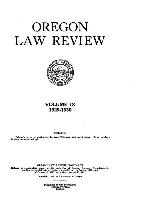 handle is hein.journals/orglr9 and id is 1 raw text is: OREGON
LAW REVIEW

VOLUME IX
1929-1930
ERRATUM
Printer's -error -in pagination -between February -and April issues. 'Page numbers
:201-306 inclusive omitted.
OREGON LAW REVIEW, VOLUME IX
Entered as second-elass matter at the postoffice at Eugene, Oregon. Acceptance for
'mailing at 'special rate of postage provided for in Section 1103, Act
of .October 3, '1917, authorized August 17, 1921
Copyright 1930, by University of Oregon
PUBLISHED BY THE UNERSITY
UNxVEsrrY Pss
EUGENE


