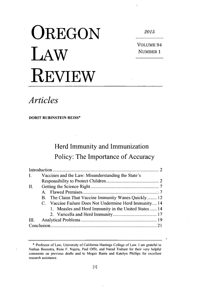 handle is hein.journals/orglr94 and id is 1 raw text is: 





OREGON



LAW



REVIEW


   2015

VOLUME 94
NUMBER 1


Articles


DORIT RUBINSTEIN REISS*





            Herd Immunity and Immunization

            Policy: The Importance of Accuracy

Introduction ................                : ........................ 2
I.    Vaccines and the Law: Misunderstanding the State's
      Responsibility to Protect Children ........................................ 2
II.   Getting the  Science  Right ......................................................  7
      A . Flaw ed  Prem ises ................................................................ 7
      B. The Claim That Vaccine Immunity Wanes Quickly ........ 12
      C. Vaccine Failure Does Not Undermine Herd Immunity .... 14
          1. Measles and Herd Immunity in the United States ...... 14
          2. Varicella and Herd Immunity ................................. 17
III.  Analytical Problem   s  ............................................................  19
C onclusion  ......................................................................................  2 1


  * Professor of Law, University of California Hastings College of Law. I am grateful to
Nathan Boonstra, Rene F. Najera, Paul Offit, and Narad Trabant for their very helpful
comments on previous drafts and to Megan Banta and Katelyn Phillips for excellent
research assistance.


