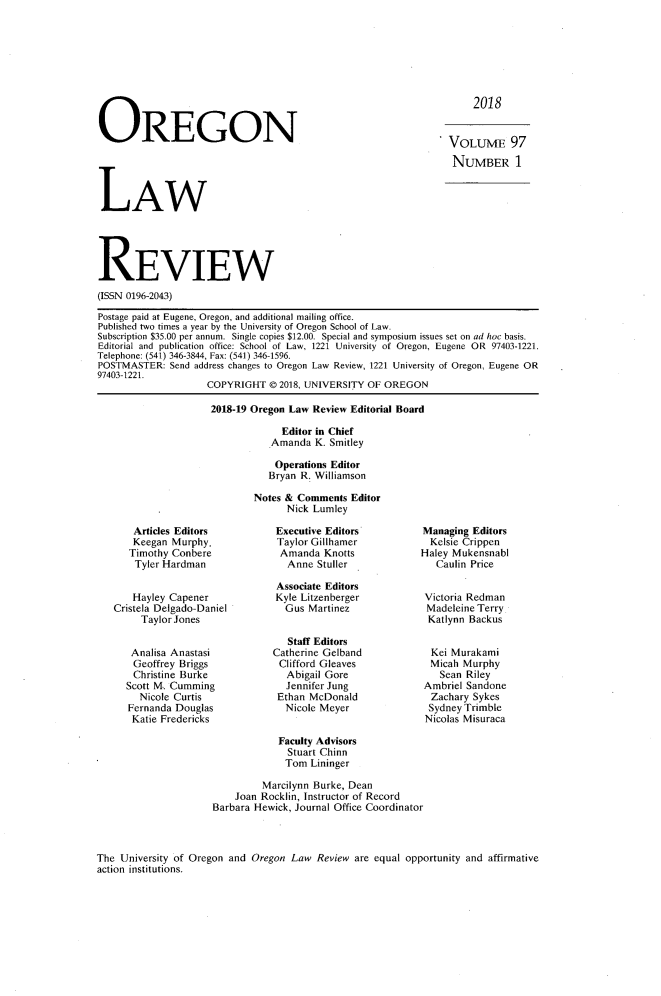 handle is hein.journals/orglr97 and id is 1 raw text is: 







2018


OREGON


- VOLUME 97

  NUMBER 1


LAW


REVIEW
(ISSN 0196-2043)

Postage paid at Eugene, Oregon, and additional mailing office.
Published two times a year by the University of Oregon School of Law.
Subscription $35.00 per annum. Single copies $12.00. Special and symposium issues set on ad hoc basis.
Editorial and publication office: School of Law, 1221 University of Oregon, Eugene OR 97403-1221.
Telephone: (541) 346-3844, Fax: (541) 346-1596.
POSTMASTER: Send address changes to Oregon Law Review, 1221 University of Oregon, Eugene OR
97403-1221.
                    COPYRIGHT © 2018, UNIVERSITY OF OREGON


2018-19 Oregon Law Review Editorial Board

             Editor in Chief
           Amanda K. Smitley

           Operations Editor
           Bryan R. Williamson

        Notes & Comments Editor
              Nick Lumley


    Articles Editors
    Keegan Murphy.
    Timothy Conbere
    Tyler Hardman


    Hayley Capener
Cristela Delgado-Daniel
     Taylor Jones


   Analisa Anastasi
   Geoffrey Briggs
   Christine Burke
   Scott M. Cumming
     Nicole Curtis
   Fernanda Douglas
   Katie Fredericks


Executive Editors
Taylor Gillhamer
Amanda Knotts
   Anne Stuller

 Associate Editors
 Kyle Litzenberger
 Gus Martinez


   Staff Editors
Catherine Gelband
Clifford Gleaves
  Abigail Gore
  Jennifer Jung
  Ethan McDonald
  Nicole Meyer


Managing Editors
  Kelsie Crippen
Haley Mukensnabl
   Caulin Price


 Victoria Redman
 Madeleine Terry
 Katlynn Backus


 Kei Murakami
 Micah Murphy
   Sean Riley
 Ambriel Sandone
 Zachary Sykes
 Sydney Trimble
 Nicolas Misuraca


            Faculty Advisors
              Stuart Chinn
              Tom Lininger

         Marcilynn Burke, Dean
    Joan Rocklin, Instructor of Record
Barbara Hewick, Journal Office Coordinator


The University of Oregon and Oregon Law Review are equal opportunity and affirmative
action institutions.


