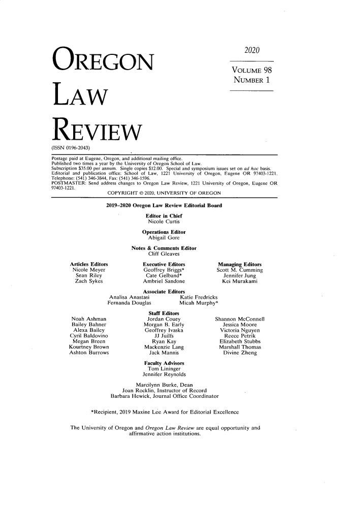 handle is hein.journals/orglr98 and id is 1 raw text is: 







2020


OREGON


VOLUME 98
NUMBER 1


LAW


REVIEW
(ISSN 0196-2043)

Postage paid at Eugene, Oregon, and additional mailing office.
Published two times a year by the University of Oregon School of Law.
Subscription $35.00 per annum. Single copies $12.00. Special and symposium issues set on ad hoc basis.
Editorial and publication office: School of Law, 1221 University of Oregon, Eugene OR 97403-1221.
Telephone: (541) 346-3844, Fax: (541) 346-1596.
POSTMASTER:  Send address changes to Oregon Law Review, 1221 University of Oregon, Eugene OR
97403-1221.
                    COPYRIGHT   0 2020, UNIVERSITY OF OREGON

                    2019-2020 Oregon Law Review Editorial Board

                                  Editor in Chief
                                  Nicole Curtis

                                Operations Editor
                                   Abigail Gore

                             Notes & Comments Editor
                                   Cliff Gleaves


Executive Editors
Geoffrey Briggs*
Cate  Gelband*
Ambriel Sandone


Managing  Editors
Scott M. Cumming
  Jennifer Jung
  Kei Murakami


             Associate Editors
 Analisa Anastasi         Katie Fredricks
Fernanda Douglas          Micah Murphy*


Noah  Ashman
Bailey Bahner
  Alexa Bailey
Cyril Baldovino
Megan   Breen
Kourtney Brown
Ashton Burrows


  Staff Editors
  Jordan Couey
Morgan B. Early
Geoffrey Ivaska
    JJ Juilfs
    Ryan Kay
Mackenzie Lang
  Jack Mannis


Shannon McConnell
   Jessica Moore
   Victoria Nguyen
   Reece Petrik
   Elizabeth Stubbs
 Marshall Thomas
   Divine Zheng


                   Faculty Advisors
                   Tom   Lininger
                   Jennifer Reynolds

                Marcilynn Burke, Dean
           Joan Rocklin, Instructor of Record
       Barbara Hewick, Journal Office Coordinator


*Recipient, 2019 Maxine Lee Award for Editorial Excellence


The University of Oregon and Oregon Law Review are equal opportunity and
                     affirmative action institutions.


Articles Editors
Nicole Meyer
  Sean Riley
  Zach Sykes


