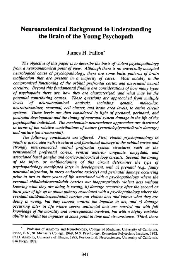 handle is hein.journals/osjcl3 and id is 347 raw text is: Neuroanatomical Background to Understanding
the Brain of the Young Psychopath
James H. Fallon*
The objective of this paper is to describe the basis of violent psychopathology
from a neuroanatomical point of view. Although there is no universally accepted
neurological cause of psychopathology, there are some basic patterns of brain
malfunction that are present in a majority of cases.  Most notably is the
compromised functioning of the orbital prefrontal cortex and associated neural
circuitry. Beyond this fundamental finding are considerations of how many types
of psychopaths there are, how they are characterized, and what may be the
potential contributing causes. These questions are approached from multiple
levels  of   neuroanatomical   analysis,  including  genetic,  molecular,
neurotransmitter, neuronal, cell cluster, and brain area levels, to entire circuit
systems. These levels are then considered in light of prenatal, perinatal, and
postnatal development and the timing of neuronal system damage in the life of the
psychopathic individual. The mechanistic neuroscience approaches are discussed
in terms of the relative contributions of nature (genetic/epigenetic/brain damage)
and nurture (environmental).
The following conclusions are offered. First, violent psychopathology in
youth is associated with structural and functional damage to the orbital cortex and
strongly interconnected ventral prefrontal system  structures such as the
ventromedial prefrontal cortex, ventral anterior cingulate, amygdala, and
associated basal ganglia and cortico-subcortical loop circuits. Second, the timing
of the injury or malfunctioning of this circuit determines the type of
psychopathology manifested later in development, with a) prenatal (e.g., faulty
neuronal migration, in utero endocrine toxicity) and perinatal damage occurring
prior to two to three years of life associated with a psychopathology where the
eventual child/adolescent/adult carries out inappropriately violent acts without
knowing what they are doing is wrong, b) damage occurring after the second or
third year of life up to about puberty associated with a psychopathology where the
eventual childadolescent/adult carries out violent acts and knows what they are
doing is wrong, but they cannot control the impulse to act, and c) damage
occurring later in life where severe antisocial acts are carried out with full
knowledge of the morality and consequences involved, but with a highly variable
ability to inhibit the impulses at some point in time and circumstance. Third, there
* Professor of Anatomy and Neurobiology, College of Medicine, University of California,
Irvine, B.A., St. Michael's College, 1969, M.S. Psychology, Rensselaer Polytechnic Institute, 1972,
Ph.D. Anatomy, University of Illinois, 1975, Postdoctoral, Neurosciences, University of California,
San Diego, 1978.


