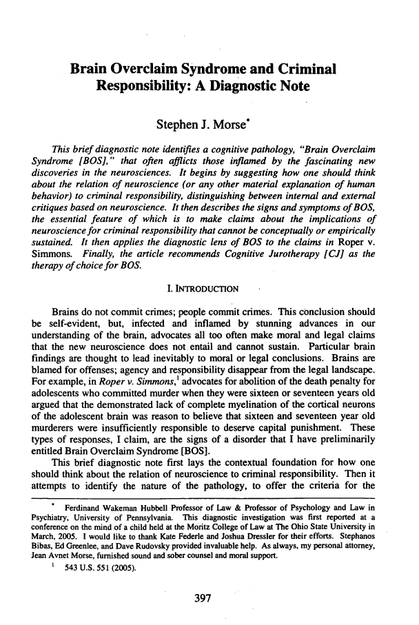 handle is hein.journals/osjcl3 and id is 403 raw text is: Brain Overclaim Syndrome and Criminal
Responsibility: A Diagnostic Note
Stephen J. Morse*
This brief diagnostic note identifies a cognitive pathology, Brain Overclaim
Syndrome [BOS], that often afflicts those inflamed by the fascinating new
discoveries in the neurosciences. It begins by suggesting how one should think
about the relation of neuroscience (or any other material explanation of human
behavior) to criminal responsibility, distinguishing between internal and external
critiques based on neuroscience. It then describes the signs and symptoms of BOS,
the essential feature of which is to make claims about the implications of
neuroscience for criminal responsibility that cannot be conceptually or empirically
sustained. It then applies the diagnostic lens of BOS to the claims in Roper v.
Simmons. Finally, the article recommends Cognitive Jurotherapy [CJ] as the
therapy of choice for BOS.
I. INTRODUCTION
Brains do not commit crimes; people commit crimes. This conclusion should
be self-evident, but, infected and inflamed by stunning advances in our
understanding of the brain, advocates all too often make moral and legal claims
that the new neuroscience does not entail and cannot sustain. Particular brain
findings are thought to lead inevitably to moral or legal conclusions. Brains are
blamed for offenses; agency and responsibility disappear from the legal landscape.
For example, in Roper v. Simmons,' advocates for abolition of the death penalty for
adolescents who committed murder when they were sixteen or seventeen years old
argued that the demonstrated lack of complete myelination of the cortical neurons
of the adolescent brain was reason to believe that sixteen and seventeen year old
murderers were insufficiently responsible to deserve capital punishment. These
types of responses, I claim, are the signs of a disorder that I have preliminarily
entitled Brain Overclaim Syndrome [BOS].
This brief diagnostic note first lays the contextual foundation for how one
should think about the relation of neuroscience to criminal responsibility. Then it
attempts to identify the nature of the pathology, to offer the criteria for the
Ferdinand Wakeman Hubbell Professor of Law & Professor of Psychology and Law in
Psychiatry, University of Pennsylvania. This diagnostic investigation was first reported at a
conference on the mind of a child held at the Moritz College of Law at The Ohio State University in
March, 2005. I would like to thank Kate Federle and Joshua Dressier for their efforts. Stephanos
Bibas, Ed Greenlee, and Dave Rudovsky provided invaluable help. As always, my personal attorney,
Jean Avnet Morse, furnished sound and sober counsel and moral support.
' 543 U.S. 551 (2005).


