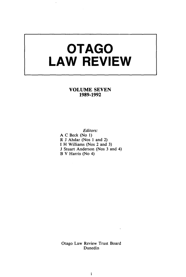 handle is hein.journals/otago7 and id is 1 raw text is: VOLUME SEVEN
1989-1992
Editors:
A C Beck (No 1)
R J Ahdar (Nos I and 2)
I H Williams (Nos 2 and 3)
J Stuart Anderson (Nos 3 and 4)
B V Harris (No 4)
Otago Law Review Trust Board
Dunedin

OTAGO
LAW REVIEW



