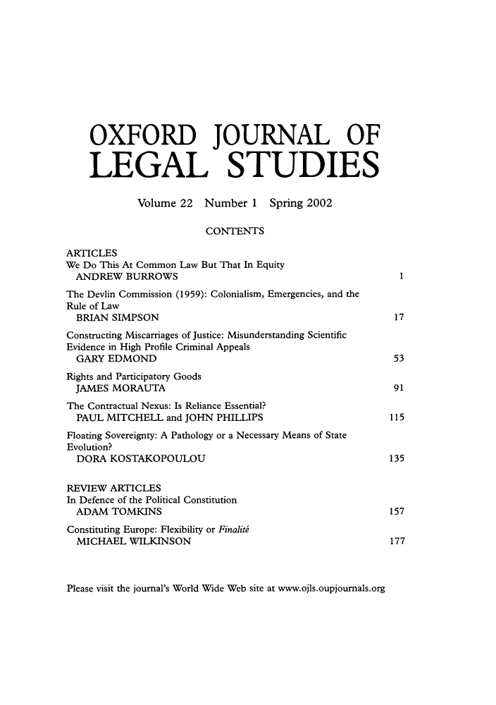 handle is hein.journals/oxfjls22 and id is 1 raw text is: OXFORD JOURNAL OF
LEGAL STUDIES
Volume 22 Number 1 Spring 2002
CONTENTS
ARTICLES
We Do This At Common Law But That In Equity
ANDREW BURROWS                                          1
The Devlin Commission (1959): Colonialism, Emergencies, and the
Rule of Law
BRIAN SIMPSON                                          17
Constructing Miscarriages of Justice: Misunderstanding Scientific
Evidence in High Profile Criminal Appeals
GARY EDMOND                                            53
Rights and Participatory Goods
JAMES MORAUTA                                          91
The Contractual Nexus: Is Reliance Essential?
PAUL MITCHELL and JOHN PHILLIPS                       115
Floating Sovereignty: A Pathology or a Necessary Means of State
Evolution?
DORA KOSTAKOPOULOU                                    135
REVIEW ARTICLES
In Defence of the Political Constitution
ADAM TOMKINS                                          157
Constituting Europe: Flexibility or Finaliti
MICHAEL WILKINSON                                      177

Please visit the journal's World Wide Web site at www.ojls.oupjournals.org


