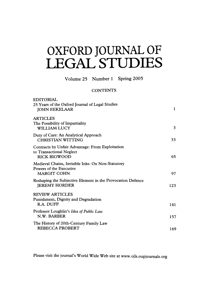handle is hein.journals/oxfjls25 and id is 1 raw text is: OXFORD JOURNAL OF
LEGAL STUDIES
Volume 25 Number 1 Spring 2005
CONTENTS
EDITORIAL
25 Years of the Oxford Journal of Legal Studies
JOHN EEKELAAR                                             1
ARTICLES
The Possibility of Impartiality
WILLIAM LUCY                                              3
Duty of Care: An Analytical Approach
CHRISTIAN WITTING                                        33
Contracts by Unfair Advantage: From Exploitation
to Transactional Neglect
RICK BIGWOOD                                             65
Medieval Chains, Invisible Inks: On Non-Statutory
Powers of the Executive
MARGIT COHN                                              97
Reshaping the Subjective Element in the Provocation Defence
JEREMY HORDER                                           123
REVIEW ARTICLES
Punishment, Dignity and Degradation
R.A. DUFF                                               141
Professor Loughlin's Idea of Public Law
N.W. BARBER                                             157
The History of 20th-Century Family Law
REBECCA PROBERT                                         169

Please visit the journal's World Wide Web site at www.ojls.oupjournals.org


