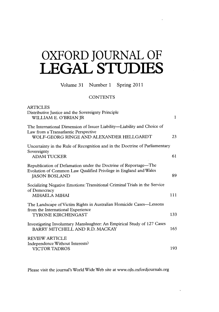 handle is hein.journals/oxfjls31 and id is 1 raw text is: OXFORD JOURNAL OF
LEGAL STUDIES
Volume 31    Number 1     Spring 2011
CONTENTS
ARTICLES
Distributive Justice and the Sovereignty Principle
WILLIAM E. O'BRIAN JR
The International Dimension of Issuer Liability-Liability and Choice of
Law from a Transatlantic Perspective
WOLF-GEORG RINGE AND ALEXANDER HELLGARDT                        23
Uncertainty in the Rule of Recognition and in the Doctrine of Parliamentary
Sovereignty
ADAM TUCKER                                                     61
Republication of Defamation under the Doctrine of Reportage-The
Evolution of Common Law Qualified Privilege in England and Wales
JASON BOSLAND                                                   89
Socializing Negative Emotions: Transitional Criminal Trials in the Service
of Democracy
MIHAELA MIHAI                                                  111
The Landscape of Victim Rights in Australian Homicide Cases-Lessons
from the International Experience
TYRONE KIRCHENGAST                                             133
Investigating Involuntary Manslaughter: An Empirical Study of 127 Cases
BARRY MITCHELL AND R.D. MACKAY                                 165
REVIEW ARTICLE
Independence Without Interests?
VICTOR TADROS                                                  193

Please visit the journal's World Wide Web site at www.ojls.oxfordjournals.org


