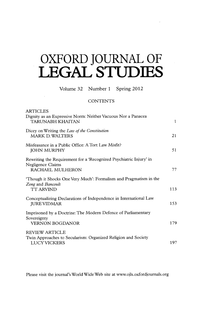 handle is hein.journals/oxfjls32 and id is 1 raw text is: OXFORD JOURNAL OF
LEGAL STUDIES
Volume 32   Number 1    Spring 2012
CONTENTS
ARTICLES
Dignity as an Expressive Norm: Neither Vacuous Nor a Panacea
TARUNABH KHAITAN                                            I
Dicey on Writing the Law of the Constitution
MARK D. WALTERS                                            21
Misfeasance in a Public Office: A Tort Law Misfit?
JOHN MURPHY                                                51
Rewriting the Requirement for a 'Recognized Psychiatric Injury' in
Negligence Claims
RACHAEL MULHERON                                           77
'Though it Shocks One Very Much': Formalism and Pragmatism in the
Zong and Bancoult
TT ARVIND                                                 113
Conceptualizing Declarations of Independence in International Law
JURE VIDMAR                                               153
Imprisoned by a Doctrine: The Modern Defence of Parliamentary
Sovereignty
VERNON BOGDANOR                                           179
REVIEW ARTICLE
Twin Approaches to Secularism: Organized Religion and Society
LUCY VICKERS                                              197

Please visit the journal's World Wide Web site at www.ojls.oxfordjournals.org


