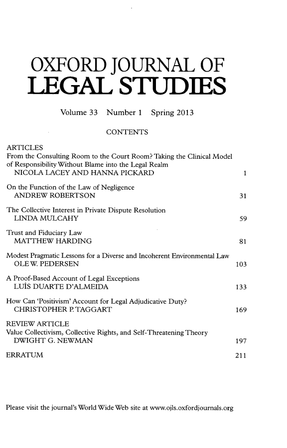 handle is hein.journals/oxfjls33 and id is 1 raw text is: OXFORD JOURNAL OF
LEGAL STUDIES
Volume 33 Number 1 Spring 2013
CONTENTS
ARTICLES
From the Consulting Room to the Court Room? Taking the Clinical Model
of Responsibility Without Blame into the Legal Realm
NICOLA LACEY AND HANNA PICKARD                          1
On the Function of the Law of Negligence
ANDREW ROBERTSON                                       31
The Collective Interest in Private Dispute Resolution
LINDA MULCAHY                                          59
Trust and Fiduciary Law
MATTHEW HARDING                                        81
Modest Pragmatic Lessons for a Diverse and Incoherent Environmental Law
OLE W. PEDERSEN                                       103
A Proof-Based Account of Legal Exceptions
LUIS DUARTE D'ALMEIDA                                 133
How Can 'Positivism' Account for Legal Adjudicative Duty?
CHRISTOPHER P. TAGGART                                169
REVIEW ARTICLE
Value Collectivism, Collective Rights, and Self-Threatening Theory
DWIGHT G. NEWMAN                                      197
ERRATUM                                                 211

Please visit the journal's World Wide Web site at www.ojls.oxfordjournals.org


