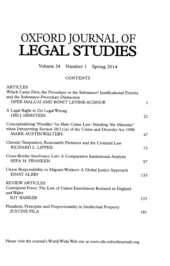 handle is hein.journals/oxfjls34 and id is 1 raw text is: OXFORD JOURNAL OF
LEGAL STUDIES
Volume 34 Number 1 Spring 2014
CONTENTS
ARTICLES
Which Came First, the Procedure or the Substance? Justificational Priority
and the Substance-Procedure Distinction
OFER MALCAI AND RONIT LEVINE-SCHNUR                            1
A Legal Right to Do Legal Wrong
ORI J. HERSTEIN                                               21
Conceptualizing 'Hostility' for Hate Crime Law: Minding 'the Minutiae'
when Interpreting Section 28(1) (a) of the Crime and Disorder Act 1998
MARK AUSTIN WALTERS                                           47
Chronic Temptation, Reasonable Firmness and the Criminal Law
RICHARD L. LIPPKE                                             75
Cross-Border Insolvency Law: A Comparative Institutional Analysis
SEFA M. FRANKEN                                               97
Union Responsibility to Migrant Workers: A Global Justice Approach
EINAT ALBIN                                                  133
REVIEW ARTICLES
Centripetal Force: The Law of Unjust Enrichment Restated in England
and Wales
KIT BARKER                                                   155
Pluralism, Principles and Proportionality in Intellectual Property
JUSTINE PILA                                                 181

Please visit the journal's World Wide Web site at www.ojls.oxfordjournals.org


