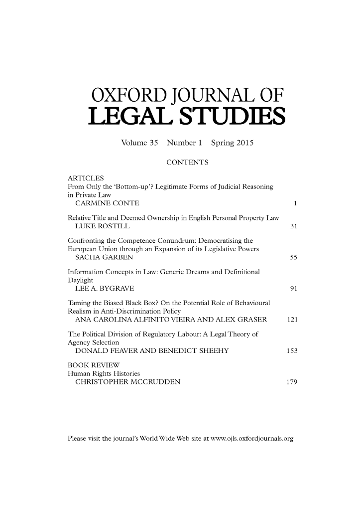 handle is hein.journals/oxfjls35 and id is 1 raw text is: 











      OXFORD JOURNAL OF


      LEGAL STUDIES


             Volume 35  Number 1   Spring 2015

                        CONTENTS

ARTICLES
From Only the 'Bottom-up'? Legitimate Forms of Judicial Reasoning
in Private Law
  CARMINE CONTE                                         1

Relative Title and Deemed Ownership in English Personal Property Law
  LUKE ROSTILL                                         31

Confronting the Competence Conundrum: Democratising the
European Union through an Expansion of its Legislative Powers
  SACHA GARBEN                                         55

Information Concepts in Law: Generic Dreams and Definitional
Daylight
  LEE A. BYGRAVE                                       91

Taming the Biased Black Box? On the Potential Role of Behavioural
Realism in Anti-Discrimination Policy
  ANA CAROLINA ALFINITO VIEIRA AND ALEX GRASER        121

The Political Division of Regulatory Labour: A Legal Theory of
Agency Selection
  DONALD FEAVER AND BENEDICT SHEEHY                   153

BOOK REVIEW
Human Rights Histories
  CHRISTOPHER MCCRUDDEN                               179


Please visit the journal's World Wide Web site at www.ojls.oxfordjournals.org


