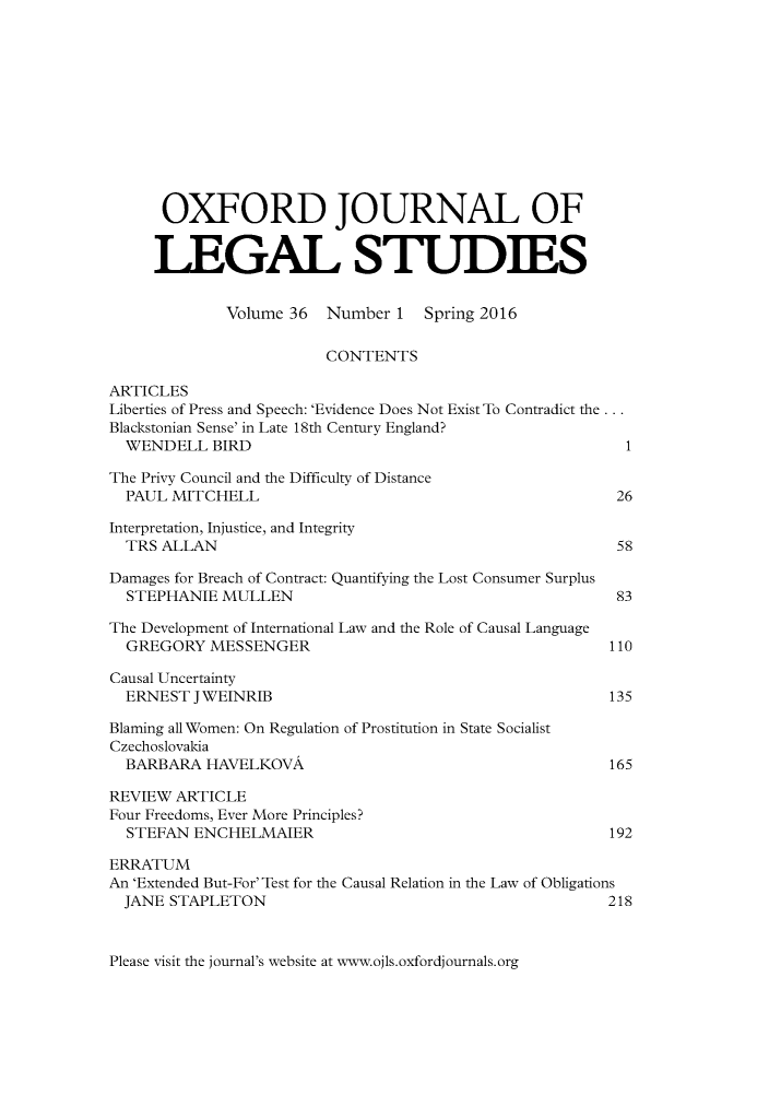 handle is hein.journals/oxfjls36 and id is 1 raw text is: 












      OXFORD JOURNAL OF


      LEGAL STUDIES


             Volume 36  Number 1   Spring 2016

                        CONTENTS

ARTICLES
Liberties of Press and Speech: 'Evidence Does Not Exist To Contradict the...
Blackstonian Sense' in Late 18th Century England?
  WENDELL BIRD                                            1

The Privy Council and the Difficulty of Distance
  PAUL MITCHELL                                          26

Interpretation, Injustice, and Integrity
  TRS ALLAN                                              58

Damages for Breach of Contract: Quantifying the Lost Consumer Surplus
  STEPHANIE MULLEN                                       83

The Development of International Law and the Role of Causal Language
  GREGORY MESSENGER                                     110

Causal Uncertainty
  ERNEST JWEINRIB                                       135

Blaming all Women: On Regulation of Prostitution in State Socialist
Czechoslovakia
  BARBARA HAVELKOVA                                     165

REVIEW ARTICLE
Four Freedoms, Ever More Principles?
  STEFAN ENCHELMAIER                                    192

ERRATUM
An 'Extended But-For' Test for the Causal Relation in the Law of Obligations
  JANE STAPLETON                                        218


Please visit the journal's website at www.ojls.oxfordjournals.org


