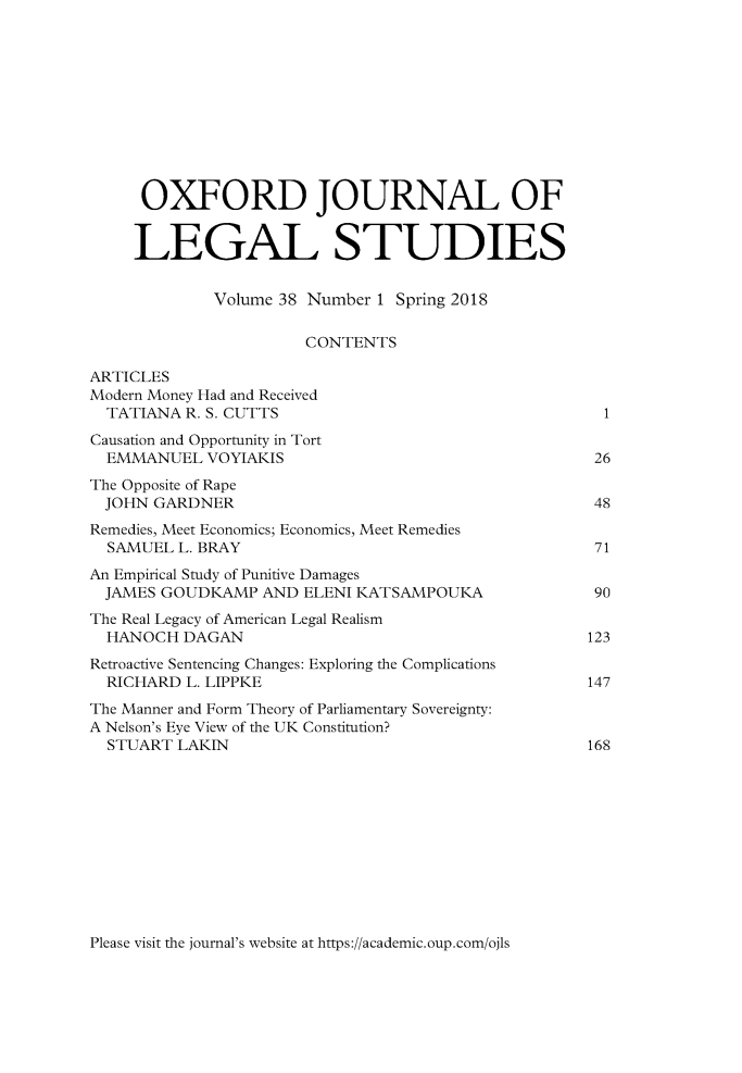handle is hein.journals/oxfjls38 and id is 1 raw text is: 











     OXFORD JOURNAL OF


     LEGAL STUDIES


             Volume 38 Number 1 Spring 2018

                      CONTENTS

ARTICLES
Modern Money Had and Received
  TATIANA R. S. CUTTS                                 1
Causation and Opportunity in Tort
  EMMANUEL  VOYIAKIS                                 26
The Opposite of Rape
  JOHN GARDNER                                       48
Remedies, Meet Economics; Economics, Meet Remedies
  SAMUEL L. BRAY                                     71
An Empirical Study of Punitive Damages
  JAMES GOUDKAMP  AND ELENI KATSAMPOUKA              90
The Real Legacy of American Legal Realism
  HANOCH  DAGAN                                     123
Retroactive Sentencing Changes: Exploring the Complications
  RICHARD L. LIPPKE                                 147
The Manner and Form Theory of Parliamentary Sovereignty:
A Nelson's Eye View of the UK Constitution?
  STUART LAKIN                                      168


Please visit the journal's website at https://academic.oup.com/ojls


