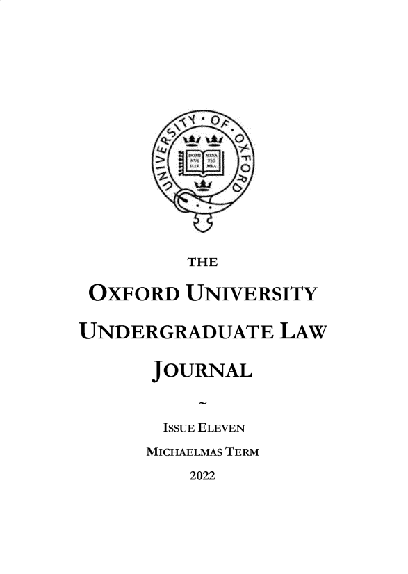 handle is hein.journals/oxfuniv2022 and id is 1 raw text is: THE
OXFORD UNIVERSITY
UNDERGRADUATE LAW
JOURNAL
ISSUE ELEVEN
MICHAELMAS TERM

2022


