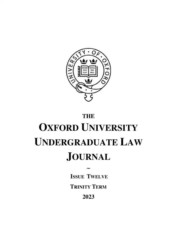 handle is hein.journals/oxfuniv2023 and id is 1 raw text is: 

















          THE

 OXFORD  UNIVERSITY

UNDERGRADUATE LAW

      JOURNAL


      ISSUE TWELVE
      TRINITY TERM


2023


