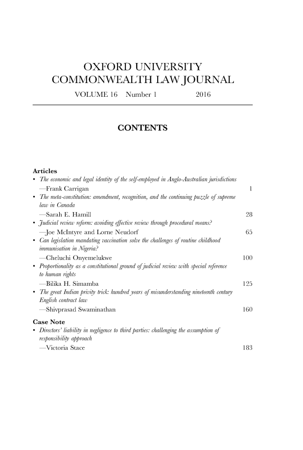 handle is hein.journals/oxuclwj16 and id is 1 raw text is: 








                  OXFORD UNIVERSITY

       COMMONWEALTH LAW JOURNAL

               VOLUME 16         Number 1                 2016




                              CONTENTS





Articles
*  The economic and legal identity of the self-employed in Anglo-Australian jurisdictions
  -Frank   Carrigan                                                          1
*  The meta-constitution: amendment, recognition, and the continuing puzzle of supreme
  law in Canada
  -Sarah   E. Hamill                                                        28
* Judicial review reform: avoiding effective review through procedural means?
    Joe  McIntyre and  Lorne Neudorf                                        65
* Can  legislation mandating vaccination solve the challenges of routine childhood
  immunisation in Nigeria?
  -Cheluchi   Onyemelukwe                                                  100
* Proportionality as a constitutional ground ofjudicial review with special reference
  to human rights
  -Bilika  H. Simamba                                                      125
*  The great Indian privity trick: hundred years of misunderstanding nineteenth centuy
  English contract law
  -Shivprasad   Swaminathan                                                160

Case  Note
* Directors' liability in negligence to third parties: challenging the assumption of
  responsibility approach
  -Victoria  Stace                                                         183


