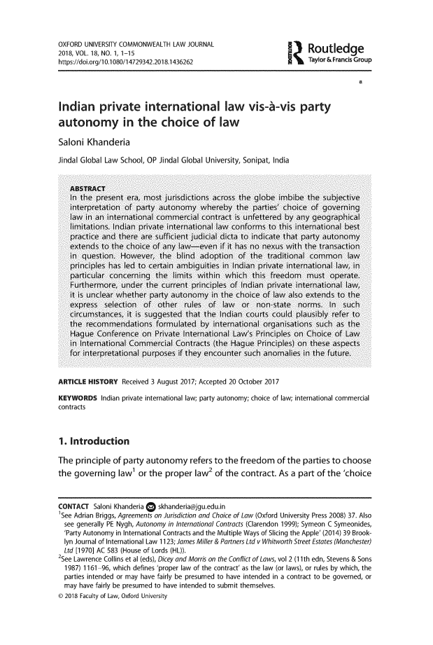 handle is hein.journals/oxuclwj18 and id is 1 raw text is: 



OXFORD UNIVERSITY COMMONWEALTH  LAW JOURNAL
2018, VOL. 18, NO. 1, 1-15
https://doi.org/10.1080/14729342.2018.1436262


Routledge
Taylor & Francis Group


Indian private international law vis-6-vis party

autonomy in the choice of law

Saloni  Khanderia

Jindal Global Law School, OP Jindal Global University, Sonipat, India


ARTICLE HISTORY   Received 3 August 2017; Accepted 20 October 2017

KEYWORDS Indian   private international law; party autonomy; choice of law; international commercial
contracts



1. Introduction

The  principle of party autonomy refers to the freedom of the parties to choose
the  governing   law' or the  proper  law2 of the  contract. As a part  of the 'choice



CONTACT   Saloni Khanderia 0 skhanderia@jgu.edu.in
1See Adrian Briggs, Agreements on Jurisdiction and Choice of Law (Oxford University Press 2008) 37. Also
  see generally PE Nygh, Autonomy in International Contracts (Clarendon 1999); Symeon C Symeonides,
  'Party Autonomy in International Contracts and the Multiple Ways of Slicing the Apple' (2014) 39 Brook-
  lyn Journal of International Law 1123; James Miller & Partners Ltd v Whitworth Street Estates (Manchester)
  Ltd [1970] AC 583 (House of Lords (HL)).
2See Lawrence Collins et al (eds), Dicey and Morris on the Conflict of Laws, vol 2 (11th edn, Stevens & Sons
  1987) 1161-96, which defines 'proper law of the contract' as the law (or laws), or rules by which, the
  parties intended or may have fairly be presumed to have intended in a contract to be governed, or
  may have fairly be presumed to have intended to submit themselves.
0 2018 Faculty of Law, Oxford University


