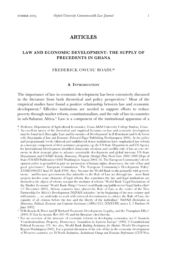 handle is hein.journals/oxuclwj5 and id is 1 raw text is: Oxford Unirerv; sv Commonttealth Lawyjoutnal

ARTICLES
LAW AND ECONOMIC DEVELOPMENT: THE SUPPLY OF
PRECEDENTS IN GHANA
FREDERICK OWUSU BOADU*
A INTRODUCTION
The importance of law in economic development has been extensively discussed
in the literature from    both theoretical and policy perspectives.1 Most of the
empirical studies have found a positive relationship between law and economic
development.2 Effective institutions are needed to support efforts to reduce
poverty through market reform, constitutionalism, and the rule of law in countries
in sub-Saharan Africa. Law is a component of the institutional apparatus of a
* Professor, Department of Agrictultural Economics, Texas A&1 University College Station, Texas.
All cellent survey of the Leoretical and cmnpitical literalure oi lawv all(] economlic developmenl
may be f1und in E Buscaglia 'Law and Economics of Ievelopmenit' in B Bouckaert an(d G dce Geest
(eds) Engclopedta of aw and Economicc (Edwvard Elgar Publishing Nortlhamnpon 2000). A the policy
and programmatic levels, bilateral and multilateral donor institutions have emphasized law reform
as a s'ategic component of their assistance prograns, eg, the US State Depalnent and US Agency
for International Development identified democratic elections and credible tile of law as core ele-
ments in iheir strategic Plan to advane sustainable de\wlopment and global inteiress: US Stale
Department and USAID Security, Democracy, Pr.sjderi (Shategic Plan) Fiscal leara 2004 2009 (Dept of
Stae/'US.\ID Publication 1 1084 Washington August 211113) 18. The European Coniunity's deel-
opment policy is grounded in part oil 'promotion of human rights, democracy, the rule of law and
good governanc': European Commission 'The Euroican ) Community's Dev1opnent Policy'
(C0M\1(2000212 final 26 April 2000). Also, 'because the World Bank works prmarily witli govern-
inents  all(] bcause goVernineis that subscl1ibe to Ihe Rul e fc La act tht'ough law  ili(OSt Blnk
projects involve some elements of legal reform. But sometimes the law and legal institutions are
themselvs Ihe object of relorm, not jus( Ihe medium of relorm.' WVorhld Bank 'Legal lnstitutions of
the Market Econioni' \Vorld Bank <http.//wx 1lxworldbank.org/publisector/legal/index.(fin>
(17 Decenber 20013). Arican countries have placed Ihe Rule of Law at Ihe center of the Newt
Partnership for Afric a's Development (NEP l) hmitiatixe: 'at the beglining of the new century and
millennium ... we undertake to work with renewed dletrnination to enfto'c the Rule of 1a; the
equality of all citizens before the law and the liberty of the individual.' NEPAD Declaration on
DemocragY, Political, Economic and Corporate Goeflance \(AHG/235) (XXXVIIH annex 1, 3 Durban I8
June 2002).
2) Berkowitz K Pistor andJF IRichard 'Econouic Developm lent, Legality, and Ithe Transplant Ell'
(2003)117 Eur Economic Rev 165 95 and the literature cited therein.
For all overview of Ihe st s urtuu  of eCOIomnlic 1'e(lcinis inl developilg ecoliOlies see ( SutIlSein
'Constitutionalism, Property, Demotracy: Transition il Eastern Europe' (1991) 2 Constiutional
Political Economy  37 I. See also, World Bank Building Intitution for Market (orhl] Developmnenl
Report Washington 20)2. For a general discussion of the role of laxx il the economic development
of Western counries, see 1) North Institutions, Institutional Change and Economnic Perfornance (CUP New

SUMMER 2005


