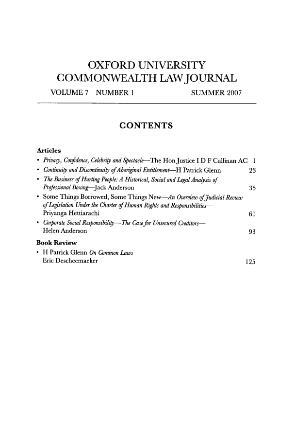 handle is hein.journals/oxuclwj7 and id is 1 raw text is: OXFORD UNIVERSITY
COMMONWEALTH LAWJOURNAL
VOLUME 7 NUMBER 1                             SUMMER 2007
CONTENTS
Articles
 Privacy, Confidence, Celebrity and Spectacle-The HonJustice I D F Callinan AC 1
 Continuity and Discontinuity ofAborginal Entitlement-H Patrick Glenn  23
 The Business of Hurting People: A Historical, Social and Legal Analysis of
Professional Boxing-Jack Anderson                                  35
 Some Things Borrowed, Some Things New-An Overview of Judicial Review
of Legislation Under the Charter of Human Rights and Responsibilities-
Priyanga Hettiarachi                                               61
 Corporate Social Responsibility-The Case for Unsecured Creditors-
Helen Anderson                                                     93
Book Review
* H Patrick Glenn On Common Laws
Eric Descheemaeker                                                1 91


