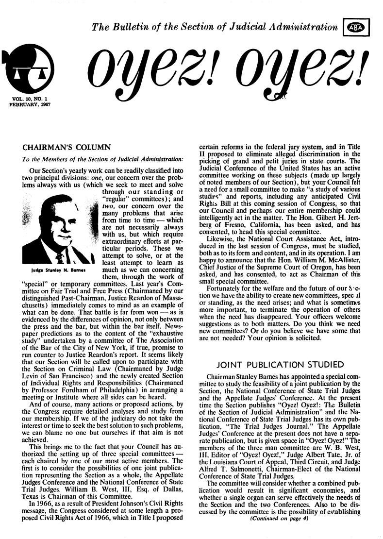 handle is hein.journals/oyzoyz10 and id is 1 raw text is: 

The   Bulletin of the Section of Judicial Administration


t)
VOL.  10, NO. 1
FEBRUARY.  1967


yez!


oyez!


CHAIRMAN'S COLUMN
To the Members of the Section of Judicial Administration:
  Our  Section's yearly work can be readily classified into
two principal divisions: one, our concern over the prob-
lems always with us (which we seek to meet and solve
                          through our  standing  or
                          regular committees); and
                          two, our concern over  the
                          many  problems  that arise
                          from time to time - which
                          are not necessarily always
                          with us, but which require
                          extraordinary efforts at par-
                          ticular periods. These we
                          attempt to solve, or at the
                          least attempt to learn as
   judge Stanley N. Bames much as we can concerning
                          them, through the work  of
special or temporary committees. Last year's Com-
mittee on Fair Trial and Free Press (Chairmaned by our
distinguished Past-Chairman, Justice Reardon of Massa-
chusetts) immediately comes to mind as an example of
what can be done. That battle is far from won - as is
evidenced by the differences of opinion, not only between
the press and the bar, but within the bar itself. News-
paper predictions as to the content of the exhaustive
study undertaken by a committee of The  Association
of the Bar of the City of New York, if true, promise to
run counter to Justice Reardon's report. It seems likely
that our Section will be called upon to participate with
the Section on Criminal Law   (Chairmaned  by Judge
Levin of San Francisco) and the newly created Section
of Individual Rights and Responsibilities (Chairmaned
by Professor Fordham  of Philadelphia) in arranging a
meeting or Institute where all sides can be heard.
  And  of course, many actions or proposed actions, by
the Congress require detailed analyses and study from
our membership.  If we of the judiciary do not take the
interest or time to seek the best solution to such problems,
we can blame  no one  but ourselves if that aim is not
achieved.
  This brings me to the fact that your Council has au-
thorized the setting up of three special committees -
each chaired by one of our most active members. The
first is to consider the possibilities of one joint publica-
tion representing the Section as a whole, the Appellate
Judges Conference and the National Conference of State
Trial Judges. William B. West,  III, Esq. of Dallas,
Texas is Chairman of this Committee.
  In 1966, as a result of President Johnson's Civil Rights
message, the Congress considered at some length a pro-
posed Civil Rights Act of 1966, which in Title I proposed


certain reforms in the federal jury system, and in Title
II proposed to eliminate alleged discrimination in the
picking of grand and petit juries in state courts. The
Judicial Conference of the United States has an active
committee working  on these subjects (made up largely
of noted members of our Section), but your Council felt
a need for a small committee to make a study of various
studies and reports, including any anticipated Civil
Rights Bill at this coming session of Congress, so that
our Council and perhaps our entire membership could
intelligently act in the matter. The Hon. Gilbert H. Jert-
berg of Fresno, California, has been asked, and has
consented, to head this special committee.
  Likewise, the National Court Assistance Act, intro-
duced in the last session of Congress, must be studied,
both as to its form and content, and in its operation. I am
happy to announce that the Hon. William M. McAllister,
Chief Justice of the Supreme Court of Oregon, has been
asked, and has consented, to act as Chairman of this
small special committee.
  Fortunately for the welfare and the future of our S-c-
tion we have the ability to create new committees, spec al
or standing, as the need arises; and what is sometimvs
more  important, to terminate the operation of others
when  the need has disappeared. Your officers welcome
suggestions as to both matters. Do you think we need
new committees? Or  do you believe we have some that
are not needed? Your opinion is solicited.


      JOINT PUBLICATION STUDIED
  Chairman  Stanley Barnes has appointed a special com-
mittee to study the feasibility of a joint publication by the
Section, the National Conference of State Trial Judges
and the Appellate Judges' Conference. At the present
time the Section publishes Oyez! Oyez!: The Bulletin
of the Section of Judicial Administration and the Na-
tional Conference of State Trial Judges has its own pub-
lication, The Trial Judges Journal. The Appellate
Judges' Conference at the present does not have a sepa-
rate publication, but is given space in Oyez! Oyez! The
members  of the three man committee are W. B. West,
III, Editor of Oyez! Oyez!, Judge Albert Tate, Jr. of
the Louisiana Court of Appeal, Third Circuit, and Judge
Alfred T. Sulmonetti, Chairman-Elect of the National
Conference of State Trial Judges.
  The committee will consider whether a combined pub-
lication would result in significant economies, and
whether a single organ can serve effectively the needs of
the Section and the two Conferences. Also to be dis-
cussed by the committee is the possibility of establishing
                (Continued on page 4)


