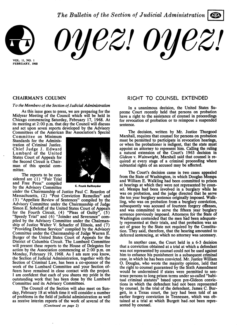 handle is hein.journals/oyzoyz11 and id is 1 raw text is: 

The Bulletin of the Section of





o yez!I


Judicial Administration






  oyez!


CHAIRMAN'S COLUMN
To the Members of the Section of Judicial Administration
     As this issue goes to press, we are preparing for the
Midyear  Meeting of the Council which will be held in
Chicago commencing  Saturday, February 17, 1968. At
its meeting at 2:00 p.m. that day the Council will discuss
and act upon seven reports developed by the Advisory
Committees  of the American Bar Association's Special
Committee on Minimum
Standards for the Adminis-
tration of Criminal Justice.
Chief  Judge  J.  Edward
Lumbard of the United
States Court of Appeals for
the Second Circuit is Chair-
man   of this special com-
mittee.
     The reports to be con-
sidered are (1) Fair Trial
and  Free Press  compiled
by the Advisory Committee     C.  Frank Reinyder
under the Chairmanship of Justice Paul C. Reardon of
Massachusetts, (2) Post  Conviction Remedies and
(3)  Appellate Review of Sentences compiled by the
Advisory Committee  under the Chairmanship of Judge
Simon E. Sobeloff of the United States Court of Appeals
for the Fourth  Circuit, (4) Pleas of Guilty, (5)
Speedy Trial and (6) Joinder and Severance com-
piled by the Advisory Committee under the Chairman-
ship of Justice Walter V. Schaefer of Illinois, and (7)
Providing Defense Services compiled by the Advisory
Committee  under the Chairmanship of Judge Warren E.
Burger of the United States Court of Appeals for the
District of Columbia Circuit. The Lumbard Committee
will present these reports to the House of Delegates for
action by the Association commencing at 2:00 p.m. on
Monday,  February 19, 1968. As I am  sure you know,
the Section of Judicial Administration, together with the
Section of Criminal Law, has been a co-sponsor of the
work  of the Lumbard Committee  and your Section of-
ficers have remained in close contact with the project.
I am confident that each of you shares my pride in the
outstanding work that has been done by the Lumbard
Committee  and its Advisory Committees.
     The Council of the Section will also meet on Sun-
day, February 18 at which time it will consider a number
of problems in the field of judicial administration as well
as receive interim reports of the work of several of the
                (Continued on page 2)


    RIGHT TO COUNSEL EXTENDED

    In  a unanimous  decision, the United States Su-
preme  Court recently held that persons on probation
have a right to the assistance of counsel in proceedings
for revocation of probation or to reimpose a suspended
sentence.
     The decision, written by Mr. Justice Thurgood
Marshall, requires that counsel for persons on probation
must be permitted to participate in revocation hearings,
or when the probationer is indigent, that the state must
appoint an attorney to represent him. Calling the ruling
a natural extension of the Court's 1963 decision in
Gideon v. Wainwright, Marshall said that counsel is re-
quired at every stage of a criminal proceeding where
subtantial rights of an accused may be affected.
     The Court's decision came in two cases appealed
from the State of Washington, in which Douglas Mempa
and William E. Walkling had been committed to prison
at hearings at which they were not represented by coun-
sel. Mempa  had been involved in a burglary while he
was on probation, and the judge directed that he serve
the ten year burglary sentence originally imposed. Walk-
ling, who was on probation from a burglary conviction,
subsequently was accused of fourteen forgery offenses,
and was  committed to serve the fifteen year burglary
sentence previously imposed. Attorneys for the State of
Washington contended that the men had been adequate-
ly represented at their trials, and that probation was an
act of grace by the State not required by the Constitu-
tion. They said, therefore, that the hearing amounted to
deferred sentencing, at which no attorney was necessary.
     In another case, the Court held in a 6-3 decision
that a conviction obtained at a trial at which a defendant
was not represented by counsel could not be used against
him to enhance his punishment in a subsequent criminal
case, in which he has been convicted. Mr. Justice William
0. Douglas, who wrote the majority opinion, held that
the right to counsel guaranteed by the Sixth Amendment
would  be undermined if states were permitted to sen-
tence persons to long prison terms under so-called habi-
tual criminal statutes based upon pre-Gideon convic-
tions in which the defendant had not been represented
by counsel. In the trial of the defendant, James C. Bur-
gett, in a Texas court, the jury had been told of an
earlier forgery conviction in Tennessee, which was ob-
tained at a trial at which Burgett had.not been repre-
sented by counsel.


VOL. 11, NO. I
FEBRUARY, 1968


I T


