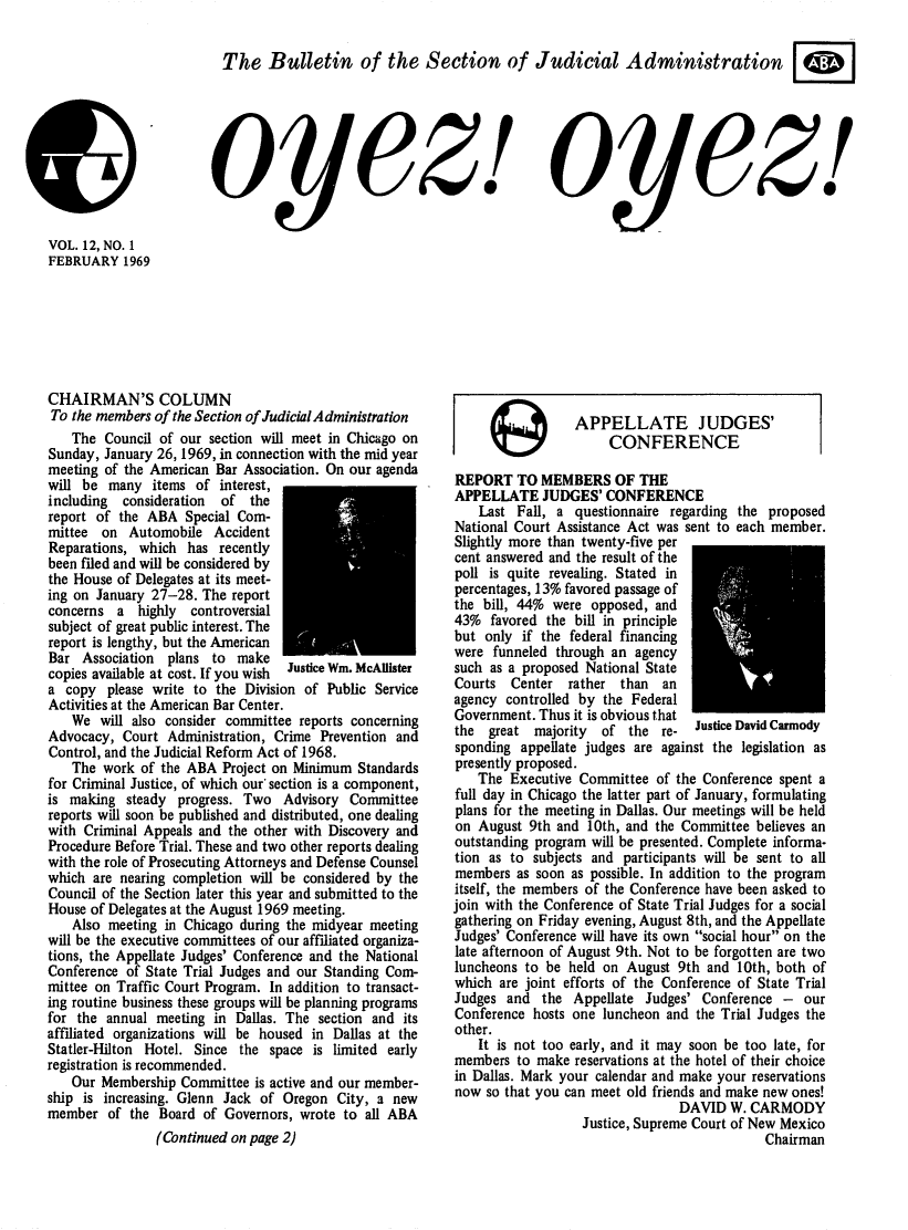 handle is hein.journals/oyzoyz12 and id is 1 raw text is: 


The   Bulletin of the Section of Judicial Administration


OyCZ!I


oyez!


VOL. 12, NO. 1
FEBRUARY   1969


CHAIRMAN'S COLUMN
To the members of the Section of Judicial Administration
   The  Council of our section will meet in Chicago on
Sunday, January 26,1969, in connection with the mid year
meeting of the American Bar Association. On our agenda
will be  many  items of interest,
including  consideration of  the
report of the ABA  Special Com-
mittee  on Automobile  Accident
Reparations, which  has recently
been filed and will be considered by
the House of Delegates at its meet-
ing on January 27-28. The report
concerns  a  highly controversial
subject of great public interest. The
report is lengthy, but the American
Bar  Association plans to  make
copies available at cost. If you wish ustice Wm. McAllister
a  copy please write to the Division of Public Service
Activities at the American Bar Center.
   We  will also consider committee reports concerning
Advocacy,  Court Administration, Crime Prevention and
Control, and the Judicial Reform Act of 1968.
   The  work of the ABA  Project on Minimum Standards
for Criminal Justice, of which our section is a component,
is making  steady progress. Two  Advisory  Committee
reports will soon be published and distributed, one dealing
with Criminal Appeals and the other with Discovery and
Procedure Before Trial. These and two other reports dealing
with the role of Prosecuting Attorneys and Defense Counsel
which are nearing completion will be considered by the
Council of the Section later this year and submitted to the
House of Delegates at the August 1969 meeting.
   Also  meeting in Chicago during the midyear meeting
will be the executive committees of our affiliated organiza-
tions, the Appellate Judges' Conference and the National
Conference of State Trial Judges and our Standing Com-
mittee on Traffic Court Program. In addition to transact-
ing routine business these groups will be planning programs
for the annual meeting in  Dallas. The section and its
affiliated organizations will be housed in Dallas at the
Statler-Hilton Hotel. Since the space is limited early
registration is recommended.
   Our  Membership Committee is active and our member-
ship is increasing. Glenn Jack of Oregon City, a new
member   of the Board of Governors, wrote to all ABA
               (Continued on page 2)


APPELLATE JUDGES'
     CONFERENCE


REPORT   TO MEMBERS OF THE
APPELLATE JUDGES' CONFERENCE
    Last Fall, a questionnaire regarding the proposed
National Court Assistance Act was sent to each member.
Slightly more than twenty-five per
cent answered and the result of the
poll is quite revealing. Stated in
percentages, 13% favored passage of
the bill, 44% were opposed, and
43%  favored the bill in principle
but only  if the federal financing
were  funneled through an agency
such as a proposed National State
Courts  Center  rather  than  an
agency controlled by the Federal
Government. Thus it is obvious that
the  great majority  of  the re-  Justice David Carmody
sponding  appellate judges are against the legislation as
presently proposed.
   The  Executive Committee  of the Conference spent a
full day in Chicago the latter part of January, formulating
plans for the meeting in Dallas. Our meetings will be held
on August  9th and 10th, and the Committee believes an
outstanding program will be presented. Complete informa-
tion as to subjects and participants will be sent to all
members  as soon as possible. In addition to the program
itself, the members of the Conference have been asked to
join with the Conference of State Trial Judges for a social
gathering on Friday evening, August 8th, and the Appellate
Judges' Conference will have its own social hour on the
late afternoon of August 9th. Not to be forgotten are two
luncheons to be held on August  9th and 10th, both of
which are joint efforts of the Conference of State Trial
Judges  and the  Appellate Judges' Conference -  our
Conference hosts one luncheon and the Trial Judges the
other.
    It is not too early, and it may soon be too late, for
members  to make reservations at the hotel of their choice
in Dallas. Mark your calendar and make your reservations
now  so that you can meet old friends and make new ones!
                                DAVID  W. CARMODY
                  Justice, Supreme Court of New Mexico
                                            Chairman


(9


