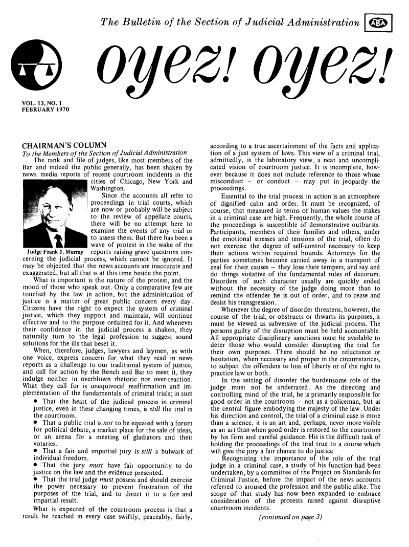 handle is hein.journals/oyzoyz13 and id is 1 raw text is: 

The Bulletin of the Section of Judicial Administration@


oyez!


oyez!


VOL. 13, NO. 1
FEBRUARY 1970


CHAIRMAN'S COLUMN
To the Members  of the Section of Judicial Administration
    The  rank and file of judges, like most members of the
Bar  and indeed  the public generally, has been shaken by
news  media  reports of recent courtroom  incidents in the
                       cities of Chicago, New   York  and
                       Washington.
                           Since the accounts  all refer to
                       proceedings  in trial courts, which
                   '   are now  or probably will be subject
                       to the  review of appellate courts,
                       there will be  no attempt  here to
                   hexamine the events of any trial or
                       to assess them. But there has been a
              I        wave  of protest in the wake of the
  Judge Frank J. Murray reports raising grave questions con-
cerning the judicial process, which cannot  be ignored. It
may  be objected that the news accounts are inaccurate and
exaggerated, but all that is at this time beside the point.
    What  is important is the nature of the protest, and the
mood   of those who speak out. Only  a comparative few are
touched  by  the law  in action, but the administration of
justice is a matter  of great public  concern  every day.
Citizens have  the right to expect the system  of criminal
justice, which they  support and  maintain, will continue
effective and to the purpose ordained for it. And whenever
their confidence  in the judicial process is shaken, they
naturally turn  to the  legal profession to suggest sound
solutions for the ills that beset it.
    When,  therefore, judges, lawyers and laymen, as with
one  voice, express concern  for what  they read  in news
reports as a challenge to our traditional system of justice,
and  call for action by the Bench and Bar to meet it, they
indulge  neither in overblown  rhetoric nor over-reaction.
What  they  call for is unequivocal reaffirmation and im-
plementation  of the fundamentals of criminal trials; in sum
    *  That  the heart of the judicial process in criminal
    justice, even in these changing times, is still the trial in
    the courtroom.
    *  That a public trial is not to be equated with a forum
    for political debate, a market place for the sale of ideas,
    or  an arena  for a  meeting  of gladiators and  their
    votaries.
    *  That a fair and impartial jury is still a bulwark of
    individual freedom.
    *  That  the jury  must  have fair opportunity  to do
    justice on the law and the evidence presented.
    *  That the trial judge must possess and should exercise
    the  power  necessary  to prevent  frustration of the
    purposes of  the trial, and to direct it to a fair and
    impartial result.
    What  is expected of  the courtroom  process is that a
result be reached  in every case swiftly, peaceably, fairly,


according to a true ascertainment of the facts and applica-
tion of a just system of laws. This view of a criminal trial,
admittedly,  is the laboratory view, a neat and uncompli-
cated vision of courtroom  justice. It is incomplete, how-
ever because it does not include reference to those whose
misconduct   -  or conduct  -  may   put  in jeopardy the
proceedings.
    Essential to the trial process in action is an atmosphere
of  dignified calm and  order. It must  be recognized, of
course, that measured in terms of human  values the stakes
in a criminal case are high. Frequently, the whole course of
the proceedings  is susceptible of demonstrative outbursts.
Participants, members  of their families and others, under
the emotional  stresses and tensions of the trial, often do
not  exercise the degree of self-control necessary to keep
their actions within  required bounds. Attorneys  for the
parties sometimes  become  carried away  in a transport of
zeal for their causes - they lose their tempers, and say and
do  things violative of the fundamental rules of decorum.
Disorders  of  such character  usually are quickly  ended
without  the necessity of  the judge doing  more  than to
remind  the offender he  is out of order, and to cease and
desist his transgression.
    Whenever  the degree of disorder threatens, however, the
course of  the trial, or obstructs or thwarts its purposes, it
must  be viewed  as subversive of the judicial process. The
persons guilty of the disruption must be held accountable.
All appropriate disciplinary sanctions must be available to
deter those  who  would  consider disrupting the trial for
their own   purposes. There  should  be  no reluctance or
hesitation, when necessary and proper in the circumstances,
to subject the offenders to loss of liberty or of the right to
practice law or both.
    In the setting of disorder the burdensome  role of the
judge  must   not  be  underrated. As  the  directing and
controlling mind of the trial, he is primarily responsible for
good  order in the courtroom -  not as a policeman, but as
the central figure embodying the majesty of the law. Under
his direction and control, the trial of a criminal case is more
than a science, it is an art and, perhaps, never more visible
as an art than when good order is restored to the courtroom
by  his firm and careful guidance. His is the difficult task of
holding the proceedings of the trial true to a course which
will give the jury a fair chance to do justice.
    Recognizing  the  importance  of the role of the trial
judge in a criminal case, a study of his function had been
undertaken, by a committee  of the Project on Standards for
Criminal  Justice, before the impact of the news accounts
referred to aroused the profession and the public alike. The
scope  of that study  has now  been expanded   to embrace
consideration  of  the  protests raised against disruptive
courtroom  incidents.
                (continued  on page 3)


