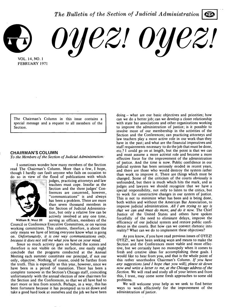 handle is hein.journals/oyzoyz14 and id is 1 raw text is: 

The Bulletin of the Section of Judicial Administration


oy(ez!


oyez!l


VOL.  14, NO. 1
FEBRUARY 1971


The  Chairman's  Column   in this issue contains a
special message and a request to all members of the
Section.


CHAIRMAN'S COLUMN
To the Members of the Section of Judicial Administration:

    I sometimes wonder how many members  of the Section
read The  Chairman's Column.  More than a few, I hope,
though I hardly can fault anyone who fails on occasion to
do  so in view of the flood of publications with which
                     judges, practicing attorneys and law
                     teachers must cope. Insofar as the
                     Section and the three judges' Con-
                     ferences are  concerned, however,
                     communications   is and  always
                     has been a problem. There are more
                     than  seven thousand  members  in
                     the Section of Judicial Administra-
                     tion, but only a relative few can be
                     actively involved at any one time,
   William B. West III serving as officers, members of the
Council or Conference Executive Committees, or on various
working committees. This column, therefore, is about the
only means we have of letting everyone know what is going
on.  Unfortunately, it is one way communications only,
because it does not tell me what you have on your mind.
    Since so much activity goes on behind the scenes and
therefore is not visible on the surface, one easily might
conclude  that the programs  conducted  at the Annual
Meeting each summer  constitute our principal, if not our
only, objective. Nothing, of course, could be further from
the truth. This is especially so this year, however, since we
have  been in a  period of transition. There has been a
complete turnover in the Section's Chicago staff, coinciding
unfortunately with the annuat election of new chairmen for
the Section and the Conferences, so that we all have had to
start more or less from scratch. Perhaps, in a way, this has
been fortunate because it has prompted us to sit down and
take a good hard look at ourselves and the job we have been


doing - what are our basic objectives and priorities; how
can we do a better job; can we develop a closer relationship
with state bar associations and other organizations working
to improve the administration of justice; is it possible to
involve more of our membership   in the activities of the
Section and the Conferences; can practicing attorneys and
law teachers play a more active role in our work than they
have in the past; and what are the financial imperatives and
staff requirements necessary to do the job that must be done,
etc.? I could go on at length, but the point is that we can
and must  assume a more activist role and become a more
effective force for the improvement of the administration
of justice. And the time is now. Public confidence in our
judicial system has been seriously eroded in recent years,
and there are those who would destroy the system rather
than work  to improve it. There are things which must be
changed. Some  of the criticism of the courts obviously is
unfounded, but there is much which hits the mark, and as
judges and lawyers we  should recognize that we have a
special responsibility, not only to listen to the critics, but
to work  for constructive changes in our system of justice.
This is not to minimize what has been and is being done,
both within and without the American Bar Association, to
improve judicial administration. All I am trying to say is
that we can and must do more, and do it now. The Chief
Justice of the  United States and  others have spoken
forcefully of the need to eliminate delays, improve the
efficiency of our judicial system and restore public confi-
dence in the courts. But how can we convert rhetoric into
reality? What can we do to implement these objectives?
    As you know, if you have read previous issues of OYEZ!
OYEZ!,  we have been seeking ways and means to make the
Section and the Conferences more viable and more effec-
tive, but we certainly have no monopoly when it comes to
fresh and creative ideas for accomplishing these goals. I
would  like to hear from you, and that is the whole point of
this rather unorthodox Chairman's Column.  If you have
any suggestions (and I hope that you will), please sit down
now  and write a letter to me, at the Chicago address of the
Section. We will read and study all of your letters and from
this, I trust, may come some fresh approaches to some old
problems.
    We will welcome your help as we seek to find better
ways  to  work  effectively for the improvement of the
administration of justice.



