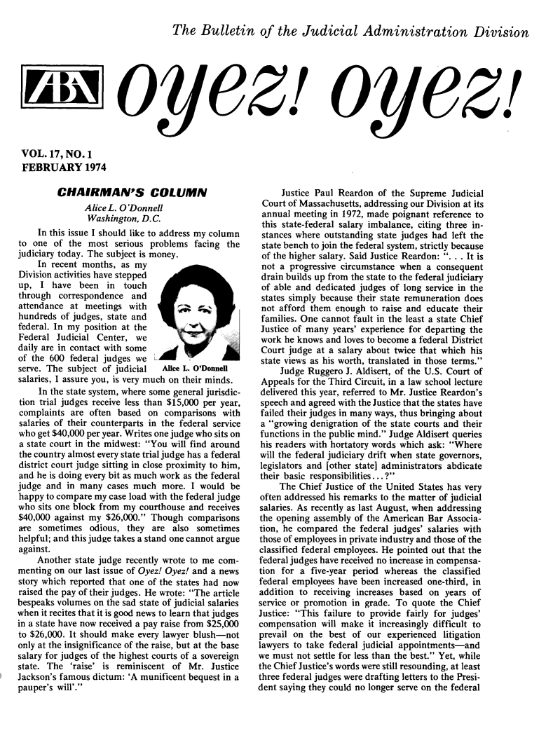 handle is hein.journals/oyzoyz17 and id is 1 raw text is: 

The   Bulletin of the Judicial Administration Division


                    oy 4ez!


VOL.  17, NO.  1
FEBRUARY 1974


         CHAIRMAN'S COLUMN
               AliceL. O'Donnell
               Washington,  D.C.
     In this issue I should like to address my column
to one  of the  most  serious problems facing the
judiciary today. The subject is money.
    In  recent months, as my
Division activities have stepped
up,  I  have  been  in  touch
through  correspondence  and
attendance  at meetings  with
hundreds  of judges, state and
federal. In my position at the
Federal  Judicial Center, we
daily are in contact with some
of the 600  federal judges we
serve. The subject of judicial  Alice L. O'Donnell
salaries, I assure you, is very much on their minds.
     In the state system, where some general jurisdic-
tion trial judges receive less than $15,000 per year,
complaints  are often based  on  comparisons  with
salaries of their counterparts in the federal service
who get $40,000 per year. Writes one judge who sits on
a state court in the midwest: You will find around
the country almost every state trial judge has a federal
district court judge sitting in close proximity to him,
and he is doing every bit as much work as the federal
judge and  in many  cases much  more.  I would be
happy to compare my case load with the federal judge
who  sits one block from my courthouse and receives
$40,000 against my  $26,000. Though  comparisons
are  sometimes  odious, they  are also  sometimes
helpful; and this judge takes a stand one cannot argue
against.
    Another  state judge recently wrote to me com-
menting on our last issue of Oyez! Oyez! and a news
story which reported that one of the states had now
raised the pay of their judges. He wrote: The article
bespeaks volumes on the sad state of judicial salaries
when it recites that it is good news to learn that judges
in a state have now received a pay raise from $25,000
to $26,000. It should make every lawyer blush-not
only at the insignificance of the raise, but at the base
salary for judges of the highest courts of a sovereign
state. The  'raise' is reminiscent of Mr.  Justice
Jackson's famous dictum: 'A munificent bequest in a
pauper's will'.


oye~z!


     Justice Paul Reardon  of the Supreme  Judicial
 Court of Massachusetts, addressing our Division at its
 annual meeting in 1972, made poignant reference to
 this state-federal salary imbalance, citing three in-
 stances where outstanding state judges had left the
 state bench to join the federal system, strictly because
 of the higher salary. Said Justice Reardon: . . . It is
 not a progressive circumstance when a  consequent
 drain builds up from the state to the federal judiciary
 of able and dedicated judges of long service in the
 states simply because their state remuneration does
 not afford them enough  to raise and educate their
 families. One cannot fault in the least a state Chief
 Justice of many years' experience for departing the
 work he knows and loves to become a federal District
 Court judge at a salary about twice that which his
 state views as his worth, translated in those terms.
     Judge Ruggero  J. Aldisert, of the U.S. Court of
 Appeals for the Third Circuit, in a law school lecture
 delivered this year, referred to Mr. Justice Reardon's
 speech and agreed with the Justice that the states have
 failed their judges in many ways, thus bringing about
 a growing denigration of the state courts and their
 functions in the public mind. Judge Aldisert queries
 his readers with hortatory words which ask: Where
 will the federal judiciary drift when state governors,
 legislators and [other state] administrators abdicate
 their basic responsibilities...?
     The Chief Justice of the United States has very
often addressed his remarks to the matter of judicial
salaries. As recently as last August, when addressing
the opening assembly of the American  Bar Associa-
tion, he compared  the federal judges' salaries with
those of employees in private industry and those of the
classified federal employees. He pointed out that the
federal judges have received no increase in compensa-
tion for a  five-year period whereas the classified
federal employees have been increased one-third, in
addition to receiving increases based on  years of
service or promotion in grade. To quote the Chief
Justice: This failure to provide fairly for judges'
compensation  will make  it increasingly difficult to
prevail on the  best of our  experienced litigation
lawyers to take federal judicial appointments-and
we must  not settle for less than the best. Yet, while
the Chief Justice's words were still resounding, at least
three federal judges were drafting letters to the Presi-
dent saying they could no longer serve on the federal


