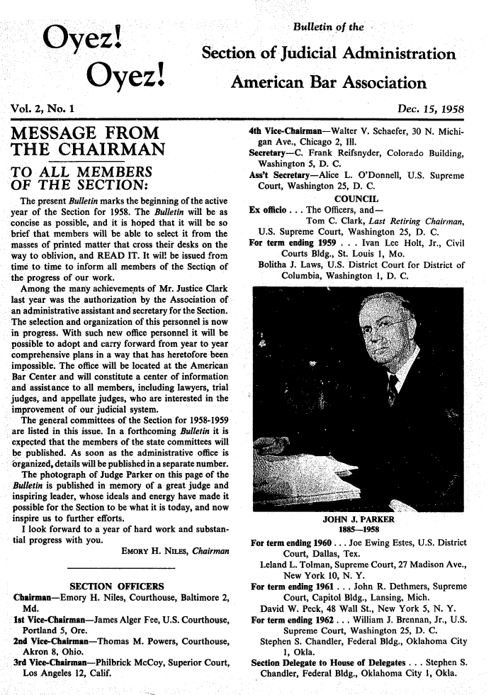 handle is hein.journals/oyzoyz2 and id is 1 raw text is: 


Oyez.


         Oyez!


Bulletin of the


Section of Judicial Administration


      American Bar Association


Vol. 2, No.  1


Dec.  15, 1958


MESSAGE FROM
THE CHAIRMAN

TO ALL MEMBERS
OF THE SECTION:
  The present Bulletin marks the beginning of the active
year of the Section for 1958. The Bulletin will be as
concise as possible, and it is hoped that it will be so
brief that members will be able to select it from the
masses of printed matter that cross their desks on the
way to oblivion, and READ IT. It will be issued from
time to time to inform all members of the Sectiqn of
the progress of our work.
  Among  the many achieveme'nts of Mr. Justice Clark
last year was the authorization by the Association of
an administrative assistant and secretary for the Section.
The selection and organization of this personnel is now
in progress. With such new office personnel it will be
possible to adopt and carry forward from year to year
comprehensive plans in a way that has heretofore been
impossible. The office will be located at the American
Bar Center and will constitute a center of information
and assistance to all members, including lawyers, trial
judges, and appellate judges, who are interested in the
improvement  of our judicial system.
  The general committees of the Section for 1958-1959
are listed in this issue. In a forthcoming Bulletin it is
expected that the members of the state committees will
be published. As soon as the administrative office is
organized, details will be published in a separate number.
  The photograph of Judge Parker on this page of the
Bulletin is published in memory of a great judge and
inspiring leader, whose ideals and energy have made it
possible for the Section to be what it is today, and now
inspire us to further efforts.
  I look forward to a year of hard work and substan-
  tial progress with you.
                        EMORY  H. NILES, Chairman


             SECTION   OFFICERS
 Chairman-Emory  H. Niles, Courthouse, Baltimore 2,
   Md.
 1st Vice-Chairman-James Alger Fee, U.S. Courthouse,
   Portland 5, Ore.
 2nd Vice-Chairman-Thomas  M. Powers, Courthouse,
   Akron 8, Ohio.
 3rd Vice-Chairman-Philbrick McCoy, Superior Court,
   Los Angeles 12, Calif.


4th Vice-Chairman-Walter V. Schaefer, 30 N. Michi-
  gan Ave., Chicago 2, Ill.
Secretary-C. Frank Reifsnyder, Colorado Building,
  Washington 5, D. C.
Ass't Secretary-Alice L. O'Donnell, U.S. Supreme
  Court, Washington 25, D. C.
                   COUNCIL
Ex officio ... The Officers, and-
            Tom  C. Clark, Last Retiring Chairman,
  U.S. Supreme Court, Washington 25, D. C.
For term ending 1959 . . . Ivan Lee Holt, Jr., Civil
       Courts Bldg., St. Louis 1, Mo.
  Bolitha J. Laws, U.S. District Court for District of
       Columbia, Washington 1, D. C.


                JOHN  J. PARKER
                   1885-1958
For term ending 1960 . .. Joe Ewing Estes, U.S. District
       Court, Dallas, Tex.
  Leland L. Tolman, Supreme Court, 27 Madison Ave.,
       New  York 10, N. Y.
For term ending 1961 . . . John R. Dethmers, Supreme
       Court, Capitol Bldg., Lansing, Mich.
  David W. Peck, 48 Wall St., New York 5, N. Y.
For term ending 1962 .. . William J. Brennan, Jr., U.S.
       Supreme Court, Washington 25, D. C.
  Stephen S. Chandler, Federal Bldg., Oklahoma City
       1, Okla.
Section Delegate to House of Delegates ... Stephen S.
  Chandler, Federal Bldg., Oklahoma City 1, Okla.


