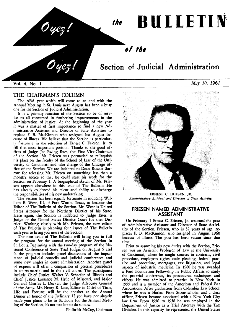 handle is hein.journals/oyzoyz4 and id is 1 raw text is: 




       BULLETIN




of the



  of   Judicial Administration


Vol.  4, No.   1


May   10, 1961


THE CHAIRMAN'S COLUMN
  The  ABA   year which  will come to an end  with the
Annual  Meeting in St. Louis next August has been a busy
one for the Section of Judicial Administration.
  It is a primary function of the Section to be of serv-
ice to all concerned in furthering improvements in the
administration of justice. At the beginning of the year
it was a matter of first importance to find a new  Ad-
ministrative Assistant and Director of State Activities to
replace F. B. MacKinnon   who  resigned last August be-
cause of illness. We believe that the Section is particular-
ly fortunate in the selection of Ernest C. Friesen, Jr. to
fill that most important position. Thanks to the good of-
fices of Judge Joe Ewing  Estes, the First Vice-Chairman
of the Section, Mr. Friesen was persuaded to relinquish
his place on the faculty of the School of Law of the Uni-
versity of Cincinnati and take charge of the Chicago of-
fice of the Section. We are indebted to Dean Roscoe 3ar-
row  for releasing Mr. Friesen on something less than a
month's  notice so that he could start his work for the
Section on February 1. A biographical sketch of Mr. Frie-
sen appears elsewhere in this issue of The Bulletin. He
has already evidenced his talent and ability to discharge
the responsibilities of his new undertaking.
  The  Section has been equally fortunate in inducing Wil-
liam B. West,  III, of Fort Worth, Texas, to become the
Editor of The Bulletin of the Section. Mr. West is United
States Attorney for the Northern  District of his State.
Here  again, the Section is indebted to Judge  Estes, a
Judge  of the United States District Court for that Dis-
trict. Working closely with Mr. Friesen, the new editor
of The  Bulletin is planning four issues of The Bulletin
each year to bring you news of the Section.
  The  next issue of The Bulletin will bring you in full
the program  for the annual  meeting of the  Section in
St. Louis. Beginning with the two-day program of the Na-
tional Conference of State Trial Judges on August 5 and
6, the program  includes panel discussions of the impor-
tance of  judicial councils and judicial conferences and
some  new  angles in court administration. Another panel
of experts will offer a comparison of pretrial procedures
in courts-martial and in the civil courts. The participants
include Chief Justice Walter V. Schaefer of Illinois and
Chief Justice Laurance M. Hyde  of Missouri, and Major
General  Charles L. Decker, the Judge Advocate General
of the Army. Mr. Henry R. Luce, Editor in Chief of Time,
Life and  Fortune, will be  the speaker at the  Annual
Dinner  in honor of the Judiciary. If you have not already
made  your plans to be in St. Louis for the Annual Meet-
ing of the Section, it's not too late to do so now.
                             Philbrick McCoy, Chairman


               ERNEST   C. FRIESEN, JR.
    Administrative Assistant and Director of State Activities

      FRIESEN NAMED ADMINISTRATIVE
                    ASSISTANT
  On  February 1 Ernest C. Friesen, Jr., assumed the post
of Administrative Assistant and Director of State Activi-
ties of the Section. Friesen, who is 32 years of age, re-
places F. B. MacKinnon,  who  resigned in August  1960
because of illness. The post has been vacant since that
time.
  Prior to assuming his new duties with the Section, Frie-
sen was an  Assistant Professor of Law at the University
of Cincinnati, where he taught courses in contracts, civil
procedure, employees rights, code pleading, federal prac-
tice and procedure, mortgages, tax litigation, and legal
aspects of industrial medicine. In 1960 he was awarded
a Ford Foundation  Fellowship in Public Affairs to study
the pre-trial conference, its procedures, techniques and
effects. He was admitted  to practice in New  York  in
1955  and is a member of the American  and Federal Bar
Associations. After graduation from Columbia Law School,
where  he was a  Harlan Fiske Stone scholar and a class
officer, Friesen became associated with a New York City
law firm. From  1956  to 1958 he  was employed  in the
Department  of Justice as a Trial Attorney with the Tax
Division. In this capacity he represented the United States


