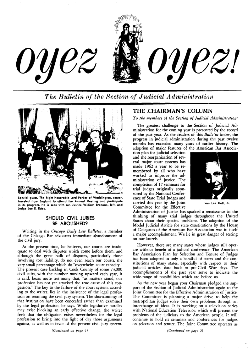 handle is hein.journals/oyzoyz6 and id is 1 raw text is: 














oeylz


o1


The Bulletin of the Section of Judicial Administration


Special guest, The Right Honorable Lord Parker of Waddington, center,
traveled from England to attend the Annual Meeting and participate
in its program. He is seen with Mr. Justice William Brennan, left, and
Judge Joe E. Estes.

               SHOULD CIVIL JURIES
                   BE  ABOLISHED?
   Writing in the Chicago Daily Law  Bulletin, a member
of the Chicago Bar  advocates immediate abandonment  of
the civil jury.
   At the present time, he believes, our courts are inade-
quate to deal with disputes which come before them, and
although  the great bulk  of disputes, particularly those
involving tort liability, do not even reach our courts, the
very small percentage which do overwhelm court capacity.
The  present case backlog in Cook County of some 73,000
civil suits, with the number moving upward each year, it
is said, bears mute testimony that, as matters stand, our
profession has not yet attacked the true cause of this con-
gestion. The key to the failure of the court system, accord-
ing to the writer, lies in the insistence of the legal profes-
sion on retaining the civil jury system. The shortcomings of
that institution have been concealed rather than examined
by the legal profession, he says. While legislative hurdles
may  exist blocking an early effective change, the writer
feels that the obligation exists nevertheless for the legal
profession to bring into the light of day those arguments
against, as well as in favor of the present civil jury system.
                  (Continued on page 4)


THE CHAIRMAN'S COLUMN
To  the members of the Section of Judicial Administration:
  The  greatest challenge to the Section of Judicial Ad-
ministration for the coming year is presented by the record
of the past year. As the readers of this Bulle in know, the
progress in judicial administration during thy' past twelve
months  has exceeded  many  years of earlier history. The
adoption of major  features of the American 3ar Associa-
tion plan for judicial selection
and the reorganization of sev-
eral major court systems has
made   1962 a year to be re-
membered   by  all who  have
worked  to  improve  the ad-
ministration of justice. The
completion of 17 seminars for
trial judges originally spon-
sored by the National Confer-
ence of State Trial Judges and
carried this year by the Joint       Ivan Lee Holt, Jr.
Committee   for the Effective
Administration of Justice has sparked a renaissance in the
thinking  of many   trial judges throughout the  United
States about their specific problems. The adoption of the
Model  Judicial Article for state constitutions by the House
of Delegates of the American Bar Association was in itself
a major accomplishment. We  lie in great danger of resting
on our laurels.
  However,  there are many states whose judges still oper-
ate without benefit of a judicial conference. The American
Bar Association Plan for Selection and Tenure of Judges
has been adopted in only a handful of states and the con-
stitutions of many states, especially with respect to their
judicial articles, date back to pre-Civil War days. The
accomplishments  of the past year  serve to indicate the
wide-range of possibilities which are before us.
  As  the new year began your Chairman pledged  the sup-
port of the Section of Judicial Administration again to the
Joint Committee for the Effective Administration of Justice.
The  Committee   is planning a major  drive to help the
metropolitan judges solve their own problems through an
interchange of ideas. It is working on a television series
with National Education Television which will present the
problems of the judiciary to the American people. It will
continue to hold its seminars and conferences for judges
on selection and tenure. The Joint Committee operates as
                  (Continued on page 2)


/Z


