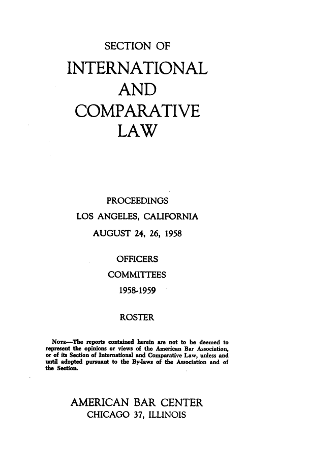 handle is hein.journals/pabainc16 and id is 1 raw text is: 


SECTION OF


     INTERNATIONAL

                AND

       COMPARATIVE

                LAW





             PROCEEDINGS
       LOS ANGELES, CALIFORNIA
          AUGUST 24, 26, 1958

                OFFICERS
              COMMITTEES
                1958-1959

                ROSTER

 NoTE--The reports contained herein are not to be deemed to
 represent the opinions or views of the American Bar Association,
 or of its Section of International and Comparative Law, unless and
 until adopted pursuant to the By-laws of the Association and of
the Section.


     AMERICAN BAR CENTER
         CHICAGO 37, ILLINOIS


