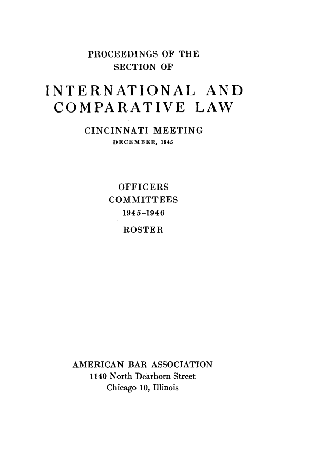 handle is hein.journals/pabainc3 and id is 1 raw text is: 



      PROCEEDINGS OF THE
          SECTION OF

INTERNATIONAL AND
COMPARATIVE LAW

      CINCINNATI MEETING
          DECEMBER, 1945



          OFFICERS
          COMMITTEES
            1945-1946
            ROSTER












    AMERICAN BAR ASSOCIATION
       1140 North Dearborn Street
         Chicago 10, Illinois


