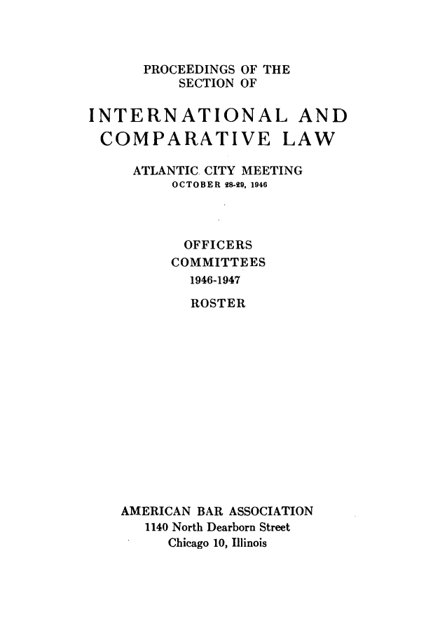 handle is hein.journals/pabainc4 and id is 1 raw text is: 



      PROCEEDINGS OF THE
          SECTION OF

INTERNATIONAL AND
COMPARATIVE LAW

     ATLANTIC. CITY MEETING
         OCTOBER 28-29, 1946



           OFFICERS
         COMMITTEES
            1946-1947
            ROSTER














    AMERICAN BAR ASSOCIATION
      1140 North Dearborn Street
         Chicago 10, Illinois


