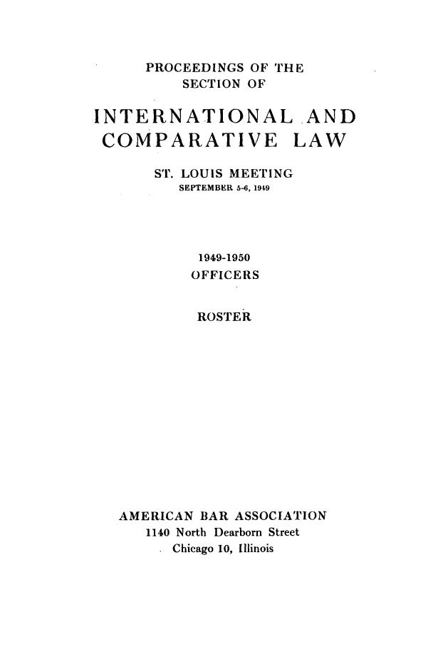 handle is hein.journals/pabainc7 and id is 1 raw text is: 



PROCEEDINGS OF THE
    SECTION OF


INTERNATIONAL AND

COMPARATIVE           LAW

       ST. LOUIS MEETING
         SEPTEMBER 5-6, 1949




            1949-1950
            OFFICERS


            ROSTER













   AMERICAN BAR ASSOCIATION
      1140 North Dearborn Street
         Chicago 10, Illinois


