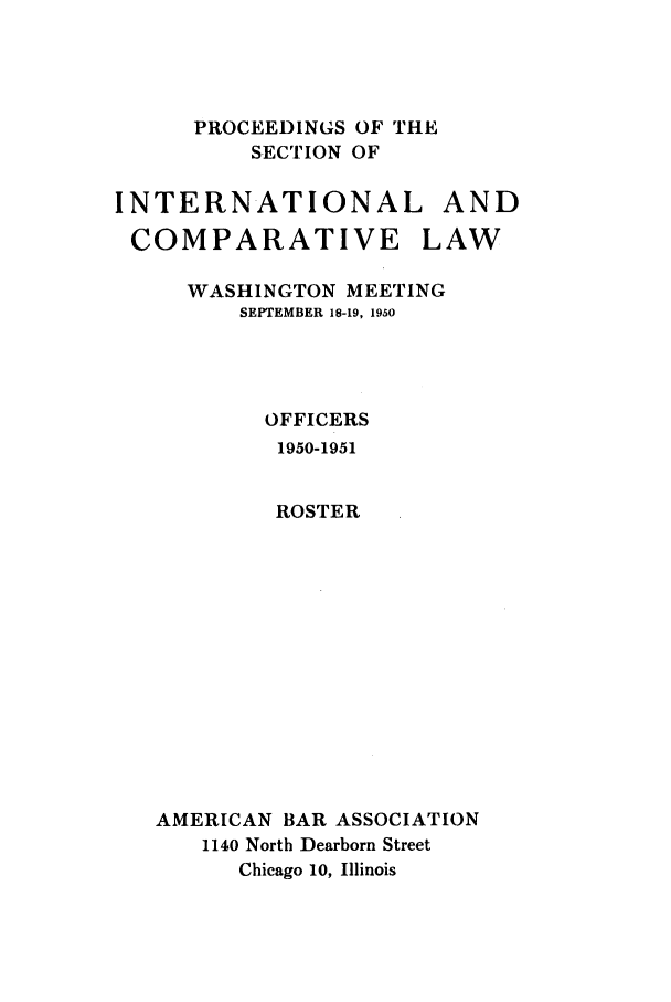 handle is hein.journals/pabainc8 and id is 1 raw text is: 




      PROCEEDINGS OF THE
          SECTION OF

INTERNATIONAL AND

COMPARATIVE LAW

     WASHINGTON MEETING
         SEPTEMBER 18-19, 1950




           OFFICERS
           1950-1951


           ROSTER













   AMERICAN BAR ASSOCIATION
      1140 North Dearborn Street
         Chicago 10, Illinois


