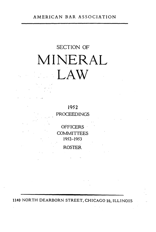 handle is hein.journals/pabminn13 and id is 1 raw text is: 
AMERICAN BAR ASSOCIATION


     SECTION OF

MINERAL

      LAW



         1952
     PROCEEDINGS


OFFICERS
COMMITTEES
  1952-1953
  ROSTER


1140 NORTH DEARBORN STREET, CHICAGO 10, ILLINOIS


