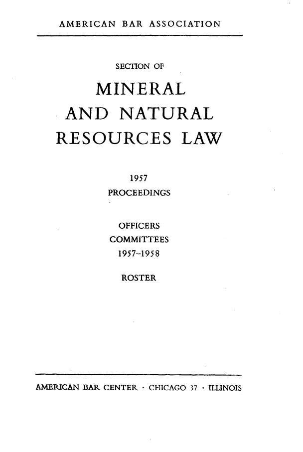 handle is hein.journals/pabminn18 and id is 1 raw text is: 
AMERICAN BAR ASSOCIATION


        SECTION OF

      MINERAL

 AND NATURAL

RESOURCES LAW


          1957
       PROCEEDINGS


OFFICERS
COMMITTEES
1957-1958

  ROSTER


AMERICAN BAR CENTER. CHICAGO 37 - ILLINOIS


