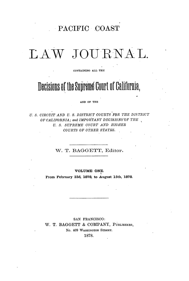 handle is hein.journals/paccolj1 and id is 1 raw text is: PACIFIC COAST
LAW JOURNAL.
CONTAINING ALL THE
Docsmllsof til 8llRokll aolit oIf CalifopRll,
AND OF THE
U. S. CIRCUIT AND U. S. DISTRICT COURTS FOR THE DISTRICT
OF CALIFORNIA; and IMPORTANT DECISIONS'OF TIE
U. S. SUPREME COURT AND HIGHER
COURTS OF OTBER STATES.

W. T. BAGGETT, Editor.
VOLUME ONE.
From February 23d, 1878, to August 15th, 1878.
SAN FRANCISCO:
W. T. BAGGETT & COMPANY, PUBLISHERS,
No. 409 WASHINGTON STREET.
1878.



