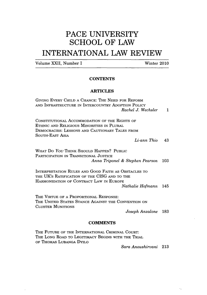 handle is hein.journals/pacinlwr22 and id is 1 raw text is: PACE UNIVERSITY
SCHOOL OF LAW
INTERNATIONAL LAW REVIEW
Volume XXII, Number I                         Winter 2010
CONTENTS
ARTICLES
GIVING EVERY CHILD A CHANCE: THE NEED FOR REFORM
AND INFRASTRUCTURE IN INTERCOUNTRY ADOPTION POLICY
Rachel J. Wechsler
CONSTITUTIONAL ACCOMMODATION OF THE RIGHTS OF
ETHNIC AND RELIGIOUS MINORITIES IN PLURAL
DEMOCRACIES: LESSONS AND CAUTIONARY TALES FROM
SOUTH-EAST ASIA
Li-ann Thio  43
WHAT Do You THINK SHOULD HAPPEN? PUBLIC
PARTICIPATION IN TRANSITIONAL JUSTICE
Anna Triponel & Stephen Pearson 103
INTERPRETATION RULES AND GOOD FAITH AS OBSTACLES TO
THE UK's RATIFICATION OF THE CISG AND TO THE
HARMONIZATION OF CONTRACT LAW IN EUROPE
Nathalie Hofmann 145
THE VIRTUE OF A PROPORTIONAL RESPONSE:
THE UNITED STATES STANCE AGAINST THE CONVENTION ON
CLUSTER MUNITIONS
Joseph Anzalone 183
COMMENTS
THE FUTURE OF THE INTERNATIONAL CRIMINAL COURT:
THE LONG ROAD TO LEGITIMACY BEGINS WITH THE TRIAL
OF THOMAS LUBANGA DYILO
Sara Anoushirvani 213


