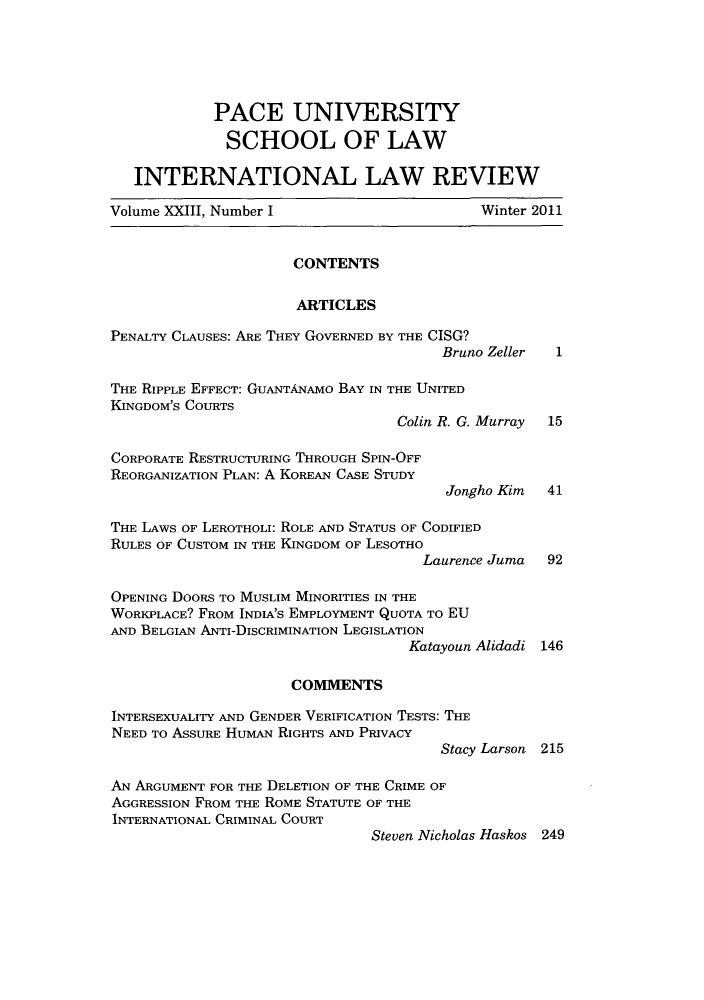 handle is hein.journals/pacinlwr23 and id is 1 raw text is: PACE UNIVERSITY
SCHOOL OF LAW
INTERNATIONAL LAW REVIEW
Volume XXIII, Number I                         Winter 2011
CONTENTS
ARTICLES
PENALTY CLAUSES: ARE THEY GOVERNED BY THE CISG?
Bruno Zeller   1
THE RIPPLE EFFECT: GUANTANAMO BAY IN THE UNITED
KINGDOM'S COURTS
Colin R. G. Murray  15
CORPORATE RESTRUCTURING THROUGH SPIN-OFF
REORGANIZATION PLAN: A KOREAN CASE STUDY
Jongho Kim 41
THE LAWS OF LEROTHOLI: ROLE AND STATUS OF CODIFIED
RULES OF CUSTOM IN THE KINGDOM OF LESOTHO
Laurence Juma   92
OPENING DooRs TO MUSLIM MINORITIES IN THE
WORKPLACE? FROM INDIA'S EMPLOYMENT QUOTA TO EU
AND BELGIAN ANTI-DISCRIMINATION LEGISLATION
Katayoun Alidadi 146
COMMENTS
INTERSEXUALITY AND GENDER VERIFICATION TESTS: THE
NEED To ASSURE HUMAN RIGHTS AND PRIVACY
Stacy Larson 215
AN ARGUMENT FOR THE DELETION OF THE CRIME OF
AGGRESSION FROM THE ROME STATUTE OF THE
INTERNATIONAL CRIMINAL COURT
Steven Nicholas Haskos 249


