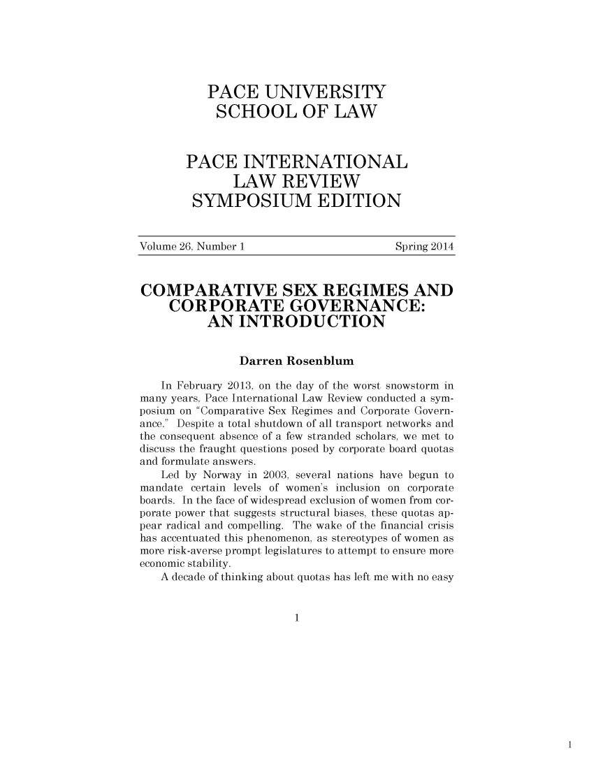handle is hein.journals/pacinlwr26 and id is 1 raw text is: 






          PACE UNIVERSITY
            SCHOOL OF LAW



       PACE INTERNATIONAL
              LAW REVIEW
        SYMPOSIUM EDITION


Volume 26, Number 1                    Spring 2014



COMPARATIVE SEX REGIMES AND
     CORPORATE GOVERNANCE:
          AN INTRODUCTION


               Darren Rosenblum

   In February 2013, on the day of the worst snowstorm in
many years, Pace International Law Review conducted a sym-
posium on Comparative Sex Regimes and Corporate Govern-
ance. Despite a total shutdown of all transport networks and
the consequent absence of a few stranded scholars, we met to
discuss the fraught questions posed by corporate board quotas
and formulate answers.
   Led by Norway in 2003, several nations have begun to
mandate certain levels of women's inclusion on corporate
boards. In the face of widespread exclusion of women from cor-
porate power that suggests structural biases, these quotas ap-
pear radical and compelling. The wake of the financial crisis
has accentuated this phenomenon, as stereotypes of women as
more risk-averse prompt legislatures to attempt to ensure more
economic stability.
   A decade of thinking about quotas has left me with no easy


                        1


1


