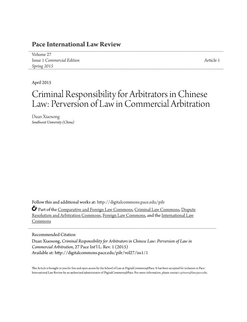 handle is hein.journals/pacinlwr27 and id is 1 raw text is: Pace International Law Review

Volume 27
Issue 1 Commercial Edition                                                               Article 1
Spring 201S
April 2015
Criminal Responsibility for Arbitrators in Chinese
Law: Perversion of Law in Commercial Arbitration
Duan Xiaosong
Southwest University (China)
Follow this and additional works at: http: //digitalcommonspace.edu/pilr
& Part of the Comparative and Foreign Law Commons, Criminal Law Commons, Dipute
Resolution and Arbitration Commons Foreign Law Commons, and the International Law
Commons
Recommended Citation
Duan Xiaosong, Criminal Responsibility for Arbitrators in Chinese Law: Perversion of Law in
Commercial Arbitration, 27 Pace Int'l L. Rev. 1 (2015)
Available at: http://digitalcommons.pace.edu/pilr/vol27/iss1/1
This Article is brought to you for free and open access by the School of Law at DigitalCommons@Pace. It has been accepted for inclusion in Pace
International Law Review by an authorized administrator of DigitalCommons@Pace. For more information, please contact cpittson(@law.pace.edu.



