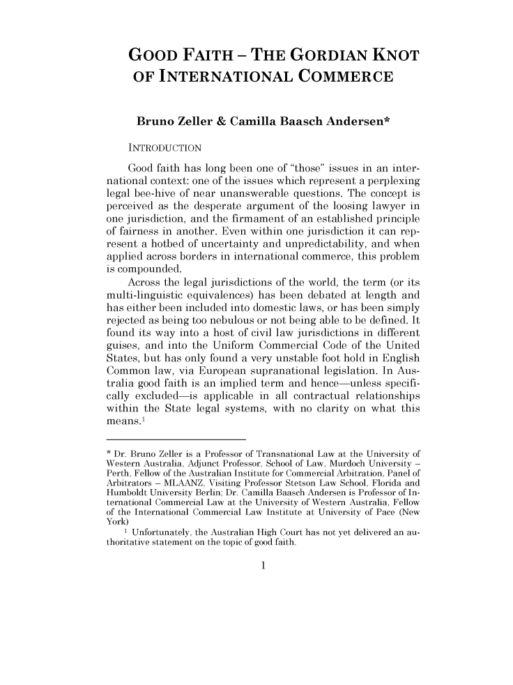handle is hein.journals/pacinlwr28 and id is 1 raw text is: 



    GOOD FAITH- THE GORDIAN KNOT

    OF INTERNATIONAL COMMERCE


      Bruno Zeller & Camilla Baasch Andersen*

    INTRODUCTION

    Good faith has long been one of those issues in an inter-
national context: one of the issues which represent a perplexing
legal bee-hive of near unanswerable questions. The concept is
perceived as the desperate argument of the loosing lawyer in
one jurisdiction, and the firmament of an established principle
of fairness in another. Even within one jurisdiction it can rep-
resent a hotbed of uncertainty and unpredictability, and when
applied across borders in international commerce, this problem
is compounded.
    Across the legal jurisdictions of the world, the term (or its
multi-linguistic equivalences) has been debated at length and
has either been included into domestic laws, or has been simply
rejected as being too nebulous or not being able to be defined. It
found its way into a host of civil law jurisdictions in different
guises, and into the Uniform Commercial Code of the United
States, but has only found a very unstable foot hold in English
Common law, via European supranational legislation. In Aus-
tralia good faith is an implied term and hence-unless specifi-
cally excluded-is applicable in all contractual relationships
within the State legal systems, with no clarity on what this
means.1

* Dr. Bruno Zeller is a Professor of Transnational Law at the University of
Western Australia, Adjunct Professor, School of Law, Murdoch University -
Perth, Fellow of the Australian Institute for Commercial Arbitration, Panel of
Arbitrators - MLAANZ, Visiting Professor Stetson Law School, Florida and
Humboldt University Berlin; Dr. Camilla Baasch Andersen is Professor of In-
ternational Commercial Law at the University of Western Australia, Fellow
of the International Commercial Law Institute at University of Pace (New
York)
    1 Unfortunately, the Australian High Court has not yet delivered an au-
thoritative statement on the topic of good faith.



