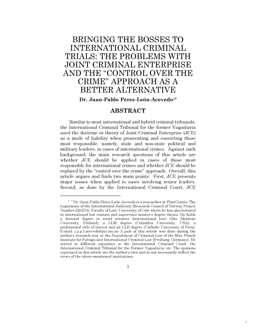 handle is hein.journals/pacinlwr32 and id is 1 raw text is: 






     BRINGING THE BOSSES TO
     INTERNATIONAL CRIMINAL
  TRIALS: THE PROBLEMS WITH
  JOINT CRIMINAL ENTERPRISE
  AND THE CONTROL OVER THE
        CRIME APPROACH AS A
        BETTER ALTERNATIVE
        Dr. Juan-Pablo   P6rez-Le6n-Acevedo*

                     ABSTRACT

    Similar to most international and hybrid criminal tribunals,
the International Criminal Tribunal for the former Yugoslavia
used the doctrine or theory of Joint Criminal Enterprise (JCE)
as a mode of liability when prosecuting and convicting those
most  responsible, namely, state and non-state political and
military leaders, in cases of international crimes. Against such
background, the main  research questions of this article are
whether  JCE  should  be applied in  cases of those most
responsible for international crimes and whether JCE should be
replaced by the control over the crime approach. Overall, this
article argues and finds two main points. First, JCE presents
major issues when applied to cases involving senior leaders.
Second, as done by  the International Criminal Court, JCE


   1 * Dr. Juan-Pablo P6rez-Le6n-Acevedo is a researcher at PluriCourts: The
Legitimacy of the International Judiciary (Research Council of Norway Project
Number 223274), Faculty of Law, University of Oslo where he has also lectured
in international law courses and supervises master's degree theses. He holds
a doctoral degree in social sciences (international law) (Abo Akademi
University, Finland); a LLM degree (Columbia University, USA); a
professional title of lawyer and an LLB degree (Catholic University of Peru).
E-mail: j.p.p.l.acevedo@jus.uio.no A part of this article was done during the
author's research stay at the Department of Criminal Law of the Max Planck
Institute for Foreign and International Criminal Law (Freiburg, Germany). He
served in different capacities at the International Criminal Court, the
International Criminal Tribunal for the Former Yugoslavia, etc. The opinions
expressed in this article are the author's own and do not necessarily reflect the
views of the qhove-montioned institutions.


1


