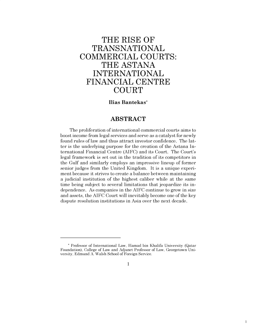 handle is hein.journals/pacinlwr33 and id is 1 raw text is: THE RISE OF
TRANSNATIONAL
COMMERCIAL COURTS:
THE ASTANA
INTERNATIONAL
FINANCIAL CENTRE
COURT
Ilias Bantekas*
ABSTRACT
The proliferation of international commercial courts aims to
boost income from legal services and serve as a catalyst for newly
found rules of law and thus attract investor confidence. The lat-
ter is the underlying purpose for the creation of the Astana In-
ternational Financial Centre (AIFC) and its Court. The Court's
legal framework is set out in the tradition of its competitors in
the Gulf and similarly employs an impressive lineup of former
senior judges from the United Kingdom. It is a unique experi-
ment because it strives to create a balance between maintaining
a judicial institution of the highest caliber while at the same
time being subject to several limitations that jeopardize its in-
dependence. As companies in the AIFC continue to grow in size
and assets, the AIFC Court will inevitably become one of the key
dispute resolution institutions in Asia over the next decade.
* Professor of International Law, Hamad bin Khalifa University (Qatar
Foundation), College of Law and Adjunct Professor of Law, Georgetown Uni-
versity, Edmund A. Walsh School of Foreign Service.

1


