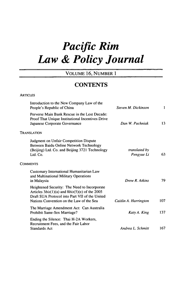 handle is hein.journals/pacrimlp16 and id is 1 raw text is: Pacific Rim
Law & Policy Journal
VOLUME 16, NUMBER 1

CONTENTS

ARTICLES

Introduction to the New Company Law of the
People's Republic of China
Perverse Main Bank Rescue in the Lost Decade:
Proof That Unique Institutional Incentives Drive
Japanese Corporate Governance
TRANSLATION
Judgment on Unfair Competition Dispute
Between Baidu Online Network Technology
(Beijing) Ltd. Co. and Beijing 3721 Technology
Ltd. Co.

COMMENTS

Customary International Humanitarian Law
and Multinational Military Operations
in Malaysia
Heightened Security: The Need to Incorporate
Articles 3bis(l)(a) and 8bis(5)(e) of the 2005
Draft SUA Protocol into Part VII of the United
Nations Convention on the Law of the Sea
The Marriage Amendment Act: Can Australia
Prohibit Same-Sex Marriage?
Ending the Silence: Thai H-2A Workers,
Recruitment Fees, and the Fair Labor
Standards Act

Steven M. Dickinson
Dan W. Puchniak

translated by
Pengyue Li

Drew R. Atkins
Caitlin A. Harrington

Katy A. King    137
Andrea L. Schmitt    167


