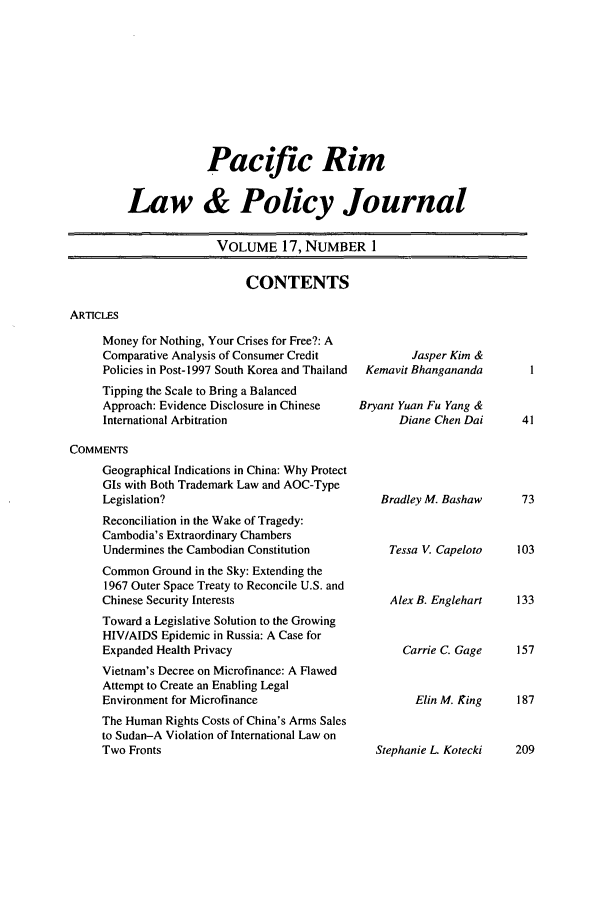handle is hein.journals/pacrimlp17 and id is 1 raw text is: Pacific Rim
Law & Policy Journal
VOLUME 17, NUMBER 1

CONTENTS

ARTICLES

Money for Nothing, Your Crises for Free?: A
Comparative Analysis of Consumer Credit
Policies in Post-1997 South Korea and Thailand
Tipping the Scale to Bring a Balanced
Approach: Evidence Disclosure in Chinese
International Arbitration
COMMENTS
Geographical Indications in China: Why Protect
GIs with Both Trademark Law and AOC-Type
Legislation?
Reconciliation in the Wake of Tragedy:
Cambodia's Extraordinary Chambers
Undermines the Cambodian Constitution
Common Ground in the Sky: Extending the
1967 Outer Space Treaty to Reconcile U.S. and
Chinese Security Interests
Toward a Legislative Solution to the Growing
HIV/AIDS Epidemic in Russia: A Case for
Expanded Health Privacy
Vietnam's Decree on Microfinance: A Flawed
Attempt to Create an Enabling Legal
Environment for Microfinance
The Human Rights Costs of China's Arms Sales
to Sudan-A Violation of International Law on
Two Fronts

Jasper Kim &
Kemavit Bhangananda
Bryant Yuan Fu Yang &
Diane Chen Dai

Bradley M. Bashaw
Tessa V. Capeloto
Alex B. Englehart
Carrie C. Gage

Elin M. King    187

Stephanie L. Kotecki  209


